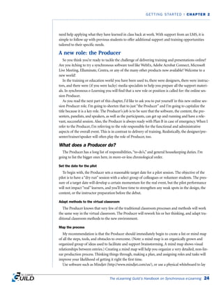 need help applying what they have learned in class back at work. With support from an LMS, it is
simple to follow up with previous students to offer additional support and training opportunities
tailored to their specific needs.
A new role: the Producer
So you think you’re ready to tackle the challenge of delivering training and presentations online?
Are you itching to try a synchronous software tool like WebEx, Adobe Acrobat Connect, Microsoft
Live Meeting, Elluminate, Centra, or any of the many other products now available? Welcome to a
new world!
In the training or education world you have been used to, there were designers, there were instruc-
tors, and there were (if you were lucky) media specialists to help you prepare all the support materi-
als. In synchronous e-Learning you will find that a new role or position is called for: the online ses-
sion Producer.
As you read the next part of this chapter, I’d like to ask you to put yourself in this new online ses-
sion Producer role. I’m going to shorten that to just “the Producer” and I’m going to capitalize the
title because it is a key role. The Producer’s job is to be sure that the software, the content, the pre-
senters, panelists, and speakers, as well as the participants, can get up and running and have a rele-
vant, successful session. Also, the Producer is always ready with Plan B in case of emergency. When I
refer to the Producer, I’m referring to the role responsible for the functional and administrative
aspects of the overall event. This is in contrast to delivery of training. Realistically, the designer/pre-
senter/trainer/speaker will often play the role of Producer, too.
What does a Producer do?
The Producer has a long list of responsibilities,“to-do’s,” and general housekeeping duties. I’m
going to list the bigger ones here, in more-or-less chronological order.
Set the date for the pilot
To begin with, the Producer sets a reasonable target date for a pilot session. The objective of the
pilot is to have a “dry run” session with a select group of colleagues or volunteer students. The pres-
sure of a target date will develop a certain momentum for the real event, but the pilot performance
will not impact “real” learners, and you’ll have time to strengthen any weak spots in the design, the
content, or the instructor preparation before the debut.
Adapt methods to the virtual classroom
The Producer knows that very few of the traditional classroom processes and methods will work
the same way in the virtual classroom. The Producer will rework his or her thinking, and adapt tra-
ditional classroom methods to the new environment.
Map the process
My recommendation is that the Producer should immediately begin to create a list or mind map
of all the steps, tools, and obstacles to overcome. (Note: a mind map is an organically grown and
organized group of ideas used to facilitate and support brainstorming. A mind map shows visual
relationships between entries.) Creating a mind map will help you organize a very detailed, non-lin-
ear production process. Thinking things through, making a plan, and assigning roles and tasks will
improve your likelihood of getting it right the first time.
Use software such as Mindjet (http://www.mindjet.com/us/), or use a physical whiteboard to lay
The eLearning Guild’s Handbook on Synchronous e-Learning 24
GETTING STARTED | CHAPTER 2
 