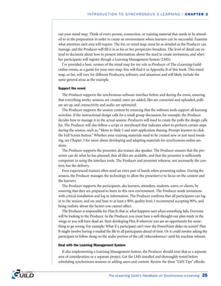 out your mind map. Think of every person, connection, or training material that needs to be attend-
ed to in the preparation in order to create an environment where learners can be successful. Examine
what attention each area will require. The list, or mind map, must be as detailed as the Producer can
manage, and the Producer will fill it in as his or her perspective broadens. The level of detail can ex-
tend to decisions about how to present information, about the need to create invitations, and whet-
her participants will register though a Learning Management System (LMS).
I’ve provided a basic version of the mind map for my role as Producer of The eLearning Guild
online events, as a guide for your own map. You will find it in Appendix B of this book. This mind
map, or list, will vary for different Producers, software, and situations and will likely include the
same general areas as the example.
Support the event
The Producer supports the synchronous software interface before and during the event, ensuring
that everything works: sessions are created, users are added, files are converted and uploaded, polls
are set up, and connectivity and audio are optimized.
The Producer supports the session content by ensuring that the software tools support all learning
activities. If the instructional design calls for a small group discussion, for example, the Producer
decides how to manage it in the actual session. Producers will need to create the polls the design calls
for. The Producer will also follow a script or storyboard that indicates when to perform certain steps
during the session, such as,“Move to Slide 5 and start application sharing. Prompt learners to click
the Full Screen button.”Whether your training materials need to be created new or just need tweak-
ing, see Chapter 3 for more about developing and adapting materials for synchronous online ses-
sions.
The Producer supports the presenter, aka trainer, aka speaker. The Producer ensures that the pre-
senter can do what he has planned, that all files are available, and that the presenter is sufficiently
competent in using the interface tools. The Producer and presenter rehearse, not necessarily the con-
tent, but the delivery.
Even experienced trainers often need an extra pair of hands when presenting online. During the
session, the Producer manages the technology to allow the presenter(s) to focus on the content and
the learners.
The Producer supports the participants, aka learners, attendees, students, users, or clients, by
ensuring that they are prepared to learn in this new environment. The Producer sends invitations
with critical installation and log in information. The Producer confirms that all participants can log
in to the session, and see and hear to at least a 90% quality level. I recommend accepting 90%, and
being realistic about the factors you cannot affect.
The Producer is responsible for Plan B, that is: what happens next when something fails. Everyone
will be looking to the Producer. As the Producer, you must have a well-thought-out plan ready in the
wings or you will have dead air. Start developing Plan B wherever you see an opportunity for some-
thing to go wrong. For example: What if a participant can’t view the PowerPoint slides on screen? Plan
B might involve having e-mailed the file to all participants ahead of time. Or it could involve asking the
participant to follow along on the audio portion of the call (teleconference) until his machine reboots.
Deal with the Learning Management System
If also implementing a Learning Management System, the Producer should treat that as a separate
area of consideration or a separate project. Get the LMS installed and thoroughly tested before
scheduling synchronous sessions or adding users and content. Review the three “LMS Tips” eBooks
The eLearning Guild’s Handbook on Synchronous e-Learning 25
INTRODUCTION TO SYNCHRONOUS E-LEARNING | CHAPTER 2
 