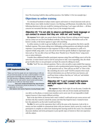 from The eLearning Guild for ideas and best practices. (See Sidebar 2-2 for two example tips.)
Objections to online training
I’ve introduced hundreds of subject matter experts and trainers to virtual classroom tools such as
WebEx, Breeze (now Adobe Acrobat Connect), Live Meeting, and Elluminate. Invariably, they cite the
following objections to this new model for training and learning. I can’t argue with them — all these
concerns are warranted. But there is hope if you try the strategies that work.
Objection #1 “I’m not able to observe participants’ body language or
eye contact to ensure that they are ‘with me’ and learning.”
My response: You’re right, you cannot observe those things. However, relying on body language
and eye contact are very low-level feedback methods. They reveal basic information such as: the
learner is awake, or the learner appears to agree with something.
In online sessions, in order to get any feedback at all, I need to ask questions that elicit a specific
feedback response. This means asking more challenging, probing questions and asking for specific
responses. I can prompt learners to type responses in Chat, to select responses in a poll, or to
respond verbally using audio. I can even ask for low-level but specific feedback to impromptu ques-
tions such as,“Are you able to hear me? Please show Thumbs Up or Thumbs Down,” using emoti-
cons or status indicators.
Consider these additional benefits: participant responses using Chat and Polling come in all at the
same time. A trainer doesn’t need to wait for each person to take a turn responding. Also, the whole
group benefits when no one participant can hijack the session by talking too much.
Try this: “Seed” five new, relevant questions. That is, write out polls or open-ended Chat response
questions to ask at predetermined points during your session. I like
to ask questions such as,“How will you use this?” or “How is this
like something else you’ve used?”You’ll be amazed at how much
relevant information you can find out from your learners, and
you’ll have better evidence that they are “with you” and whether
they are learning or not.
Objection #2 “I can’t connect with learners
and build rapport like I could in the class-
room.”
My response: Nope. You’re right. It’s not the same. Consider the
relationships you have with out-of-town family and friends that
you talk to on the phone, or remote team members you’ve never met. It’s not impossible to build
rapport; however, it does require different activities.
Back in the days before my learners had e-mail, I wished I could send out pre-course surveys and
ask them why they wanted to attend the session and what they hoped to learn. I wanted to know
how they planned to use the tools I would teach them .
Try this: Try not to set the expectation that it will be the same as the classroom. Look at the re-
sources you have available to communicate better with your learners. Send a survey by e-mail or ask
participants to complete an online form declaring their learning needs for the course. Use a threaded
discussion database and invite participants to post specific topics of interest or their own experience
with the subject.
The eLearning Guild’s Handbook on Synchronous e-Learning 26
GETTING STARTED | CHAPTER 2
LMS Implementation Tips
“Make sure that the people who are implementing an LMS are
not just technical people, but have a solid foundation in human
performance technology and instructional design; otherwise
the LMS becomes a database instead of a strategic tool. We
must figure out the ‘pain points’ around worker performance
and see how an LMS can meet those needs.”
Katica Jacob, Learning & Development Rep, Kaiser-Termanente
“Information architectures should be planned for; if they grow
up organically, it’s a mess.”
Kathy Napierala, Senior Systems Programmer/eLearning Strategist, GEICO
Sidebar 2-2
 