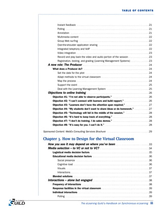 The eLearning Guild’s Handbook on Synchronous e-Learning iii
TABLE OF CONTENTS
Instant feedback . . . . . . . . . . . . . . . . . . . . . . . . . . . . . . . . . . . . . . . . . . . . . . . . . .21
Polling . . . . . . . . . . . . . . . . . . . . . . . . . . . . . . . . . . . . . . . . . . . . . . . . . . . . . . . . .21
Annotation . . . . . . . . . . . . . . . . . . . . . . . . . . . . . . . . . . . . . . . . . . . . . . . . . . . . . .21
Multimedia content . . . . . . . . . . . . . . . . . . . . . . . . . . . . . . . . . . . . . . . . . . . . . . . .22
Group Web surfing . . . . . . . . . . . . . . . . . . . . . . . . . . . . . . . . . . . . . . . . . . . . . . . .22
Over-the-shoulder application sharing . . . . . . . . . . . . . . . . . . . . . . . . . . . . . . . . . . .22
Integrated telephony and VoIP . . . . . . . . . . . . . . . . . . . . . . . . . . . . . . . . . . . . . . . .22
Video integration . . . . . . . . . . . . . . . . . . . . . . . . . . . . . . . . . . . . . . . . . . . . . . . . . .23
Record and play back the video and audio portion of the session . . . . . . . . . . . . . .23
Registration, testing, and grading (Learning Management Systems) . . . . . . . . . . . . .23
A new role: The Producer . . . . . . . . . . . . . . . . . . . . . . . . . . . . . . . . . . . . . . . . . . . . . .24
What does a Producer do? . . . . . . . . . . . . . . . . . . . . . . . . . . . . . . . . . . . . . . . . . . . . .24
Set the date for the pilot . . . . . . . . . . . . . . . . . . . . . . . . . . . . . . . . . . . . . . . . . . . .24
Adapt methods to the virtual classroom . . . . . . . . . . . . . . . . . . . . . . . . . . . . . . . . .24
Map the process . . . . . . . . . . . . . . . . . . . . . . . . . . . . . . . . . . . . . . . . . . . . . . . . . .24
Support the event . . . . . . . . . . . . . . . . . . . . . . . . . . . . . . . . . . . . . . . . . . . . . . . . .25
Deal with the Learning Management System . . . . . . . . . . . . . . . . . . . . . . . . . . . . .25
Objections to online training . . . . . . . . . . . . . . . . . . . . . . . . . . . . . . . . . . . . . . . . . . .26
Objection #1: “I’m not able to observe participants.” . . . . . . . . . . . . . . . . . . . . . . . . .26
Objection #2: “I can’t connect with learners and build rapport.” . . . . . . . . . . . . . . . . .26
Objection #3: “Learners don’t have the attention span required.” . . . . . . . . . . . . . . . .27
Objection #4: “My students don’t want to share ideas or do homework.” . . . . . . . . . .27
Objection #5: “Technology will fail in the middle of the session.” . . . . . . . . . . . . . . . .28
Objection #6: “It’s hard to keep track of everything.” . . . . . . . . . . . . . . . . . . . . . . . . .28
Objection #7: “I don’t do training. I do sales demos.” . . . . . . . . . . . . . . . . . . . . . . . . .28
Objection #8: “It’s easy for you. I can’t do it.” . . . . . . . . . . . . . . . . . . . . . . . . . . . . . .28
Sponsored Content: WebEx Consulting Services Brochure . . . . . . . . . . . . . . . . . . . . . . . . . . . . .29
Chapter 3. How to Design for the Virtual Classroom
How you see it may depend on where you’ve been . . . . . . . . . . . . . . . . . . . . . . .33
Media selection – to VC or not to VC? . . . . . . . . . . . . . . . . . . . . . . . . . . . . . . . . . .34
Logistical media decision factors . . . . . . . . . . . . . . . . . . . . . . . . . . . . . . . . . . . . . . . .35
Educational media decision factors . . . . . . . . . . . . . . . . . . . . . . . . . . . . . . . . . . . . . . .36
Social presence . . . . . . . . . . . . . . . . . . . . . . . . . . . . . . . . . . . . . . . . . . . . . . . . . .36
Cognitive load . . . . . . . . . . . . . . . . . . . . . . . . . . . . . . . . . . . . . . . . . . . . . . . . . . . .36
Visuals . . . . . . . . . . . . . . . . . . . . . . . . . . . . . . . . . . . . . . . . . . . . . . . . . . . . . . . . .37
Interactions . . . . . . . . . . . . . . . . . . . . . . . . . . . . . . . . . . . . . . . . . . . . . . . . . . . . . .37
Blended solutions . . . . . . . . . . . . . . . . . . . . . . . . . . . . . . . . . . . . . . . . . . . . . . . . . . . .37
Interactions – alone but engaged . . . . . . . . . . . . . . . . . . . . . . . . . . . . . . . . . . . . . . .38
Frequency of interactions . . . . . . . . . . . . . . . . . . . . . . . . . . . . . . . . . . . . . . . . . . . . . .38
Response facilities in the virtual classroom . . . . . . . . . . . . . . . . . . . . . . . . . . . . . . . . .39
Individual interactions . . . . . . . . . . . . . . . . . . . . . . . . . . . . . . . . . . . . . . . . . . . . . . . . .39
Polling . . . . . . . . . . . . . . . . . . . . . . . . . . . . . . . . . . . . . . . . . . . . . . . . . . . . . . . . .39
 