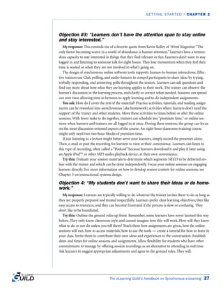 Objection #3: “Learners don’t have the attention span to stay online
and stay interested.”
My response: This reminds me of a favorite quote from Kevin Kelley of Wired Magazine: “The
only factor becoming scarce in a world of abundance is human attention.” Learners have a tremen-
dous capacity to stay interested in things that they find relevant or fun. Learners don’t want to stay
logged in and listening to someone talk for eight hours. They lose momentum when they feel their
time is wasted or when they are not involved in what’s going on.
The design of synchronous online software tools supports human-to-human interactions. Effec-
tive trainers use Chat, polling, and audio features to compel participants to share ideas by typing,
verbally responding, and answering polls throughout the session. Learners can ask questions and
find out more about how what they are learning applies to their work. The trainer can observe the
learner’s discussion in the learning process, and clarify or correct when needed. Sessions can spread
out over time allowing time in between to apply learning and to do independent assignments.
You ask: How do I cover the rest of the material? Practice activities, tutorials, and reading assign-
ments can be reworked into asynchronous (aka homework) activities where learners don’t need the
support of the trainer and other students. Move these activities to times before or after the online
sessions. With fewer tasks to do together, trainers can schedule less “premium time,” or online ses-
sions when learners and trainers are all logged in at once. During these sessions, the group can focus
on the most discussion-oriented aspects of the course. An eight-hour classroom-training course
might only need two two-hour blocks of premium time.
If just listening to a lecture might better serve your learners, simply record the presenter alone.
Then, e-mail or post the recording for learners to view at their convenience. Learners can listen to
this type of recording, often called a “Podcast” because learners download it and play it later using
an Apple iPod™ or other MP3 audio playback device, at their own convenience.
Try this: Evaluate your session materials to determine which segments NEED to be delivered on-
line with the trainer and which can be done independently. Focus your online sessions on engaging
learners directly. For more information on how to develop session content for online sessions, see
Chapter 3 on instructional systems design.
Objection 4: “My students don’t want to share their ideas or do home-
work.”
My response: Learners are typically willing to do whatever the trainer invites them to do as long as
they are properly prepared and treated respectfully. Learners prefer clear learning objectives; they like
easy access to resources, and they can become frustrated if the process is slow or confusing. They
don’t like to be humiliated.
Try this: Outline the ground rules up front. Remember, some learners have never learned this way
before. They only know classroom-style and cannot imagine how this will work. How will they know
what to do or not do unless you tell them? Teach them how assignments are given, how the online
sessions will run, how to access materials, how to use the tools — create a tutorial for how to learn in
your class. Invite them to contribute their own ideas and experiences to the conversation. Establish
dates and times for online sessions and assignments. Allow flexibility for students who have other
commitments to manage by offering session recordings as an alternative to attending in real time.
Ask learners to suggest appropriate adjustments and agree to the ground rules. They will.
The eLearning Guild’s Handbook on Synchronous e-Learning 27
GETTING STARTED | CHAPTER 2
 