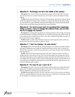 Objection 5: “Technology can fail in the middle of the session.”
My response: Yes, it can and it does. I recommend you prepare a Plan B and a Plan C for each
aspect of your session so, no matter what the issue, you’re ready to move to the solution and keep
working.
Try this: Worried about the Internet connection? Test participant connections in advance. Having
trouble with application sharing? Create screenshots in a separate file. Show the file only if needed.
Are some learners on a low bandwidth connection? Send assignments and presentation files ahead
of time so they can still follow along with audio if the connection drops.
Objection 6: “It’s hard to keep track of everything that’s happening
during a session. I have to manage the software tools, stay on time,
and try to engage the learners.”
My response: Yes, sharing polls and applications, reading participants’ Chat messages and reacting
to technical problems can feel like a full time job, not to mention focusing on the content. It takes at
least as much practice as it did to learn to drive a car or dial a cell phone. It’s possible to master it. In
the meantime, here’s another suggestion.
Try this: Employ an online session Producer to help set up and manage the session and let you
focus on what you need to say and do to teach the content.
Objection 7: “I don’t do training, I do sales demos.”
My response: Many of the most effective training strategies we use online serve similar evaluative
and rapport-building uses when selling. We recognize that when we let the “client” or learner con-
tribute to the conversation, we find out more about how to serve them. We derive more information
from what they say.
Try this: At the end of each section of your demo, ask,“How would you use this?”Ask them to
verbally respond or type answers in Chat. Then wait and listen quietly. Each message that comes in
will confirm that people are able to understand concepts conveyed in this online format, and you’ll
have feedback that says people are really out there and listening. Beyond that, you’ll also find you can
very quickly get new insights into what typical users’ tasks look like. You’ll see opportunities to cus-
tomize for individual areas of interest.
Objection 8: “It’s easy for you. I can’t do it.”
My response: Who said it was easy? The only difference between what you’re doing and what I’m
doing is that I’m applying several good strategies in every stage of my planning, preparation, and
delivery. I apply them consistently, and I practice them a lot.
Try this: Read and apply each of the “Try this” items above. You CAN do it, and you can improve
what you’re already doing. Know that it gets easier when you turn objections into preparation, apply
proven strategies to use the great resources you have, and relax.
The eLearning Guild’s Handbook on Synchronous e-Learning 28
GETTING STARTED | CHAPTER 2
 