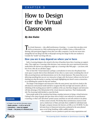 The virtual classroom — also called synchronous e-Learning — is a same-time any-place event
led by an instructor in a Web-conferencing tool such as WebEx, Centra, or Microsoft’s Live
Meeting, with participants logged in from their own office computers. I use the two terms inter-
changeably, but one thing I also like to tell people moving into design for this new medium is:
Consider the “model” you bring with you.
How you see it may depend on where you’ve been
Early e-Learning designers who started in the time of laserdiscs know that e-Learning can support
video. They might say: e-Learning is like television. Later entrants who never experienced interactive
media before the Internet was ubiquitous might say: e-Learning is like Web pages — you know, with
lots of text. After all, we call them “pages.”
Now we have this “virtual classroom,” perhaps a contradiction in terms since the physical class-
room space is exactly what we have eliminated. In fact, there is a nasty rumor circulating that a lot of
folks are porting lectures and demonstrations over to the virtual classroom. This means that we are
delivering something that was not very interactive to begin with (the lecture) without even the fun of
checking out what the teacher is wearing. And simply highlighting text doesn’t count as interaction,
or as rethinking the content for this new medium.
The danger is that designers and instructors (often the same person) may stick too closely to the
old classroom instructional model and fail to recognize that this new high-tech situation calls for a
rethinking of the teaching process itself. It is unlikely, in this case, that these designers and instructors
will take advantage of the full potential of the virtual classroom experience. That’s fundamentally
why The eLearning Guild decided to create this book.
Some people speak of the transition from being a standup instructor to being a virtual instructor.
I belong to the camp of people who have done more of what is now referred to as asynchronous
e-Learning, or what I call “old school” posted courses (and there are and will continue to be plenty
of these courses around). We develop these asynchronous courses in tools
such as Authorware or Flash, and make them available for individual study
through a company intranet, the Internet, an LMS, or on CD-ROM. I’ve also
led many hours of classroom instruction conducted in the same physical
space as my living, breathing, visible, audible students.
As a consultant, I am in a position to peek into many organizations and
The eLearning Guild’s Handbook on Synchronous e-Learning 33
How to Design
for the Virtual
Classroom
By Ann Kwinn
C H A P T E R 3
In Chapter 3 you will find information about:
• Media selection — to VC or not to VC
• Interactions — alone but engaged
• Visuals — the journey of a thousand pixels
Contents
 