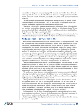 The eLearning Guild’s Handbook on Synchronous e-Learning 34
HOW TO DESIGN FOR THE VIRTUAL CLASSROOM | CHAPTER 3
see what they are doing. Sure, everyone is trying to “do more with less,” which is often a driver of
technology. But at the same time, the virtual classroom offers some exciting opportunities for collab-
oration, connection, access to information, cool graphics, and getting people quickly up to speed and
productive.
The new paradigm circumvents some of the problems of the prior media, but presents its own
challenges. Although there is certainly still a place for asynchronous e-Learning, the virtual class-
room can provide some very interesting options if approached judiciously.
This chapter will cover when to use the virtual classroom, and, once you choose it, how to design
new content or convert existing classroom content to make best use of its features. Some of the con-
tent comes from Ruth Clark’s and my book, The New Virtual Classroom: Evidence-Based Guidelines
for Synchronous e-Learning, to be published in 2007.
We’re not in the classroom anymore, Toto. Let go of your old baggage ... you can’t assume that you
can do the same things you used to do in either the physical classroom or traditional e-Learning.
Media selection — to VC or not to VC?
One common mistake novice instructors make in the synchronous e-Learning environment is that
they feel like they have to be “instructing” all the time — and that means verbalizing. Have you ever
tried to write when someone was talking to you? Did they just not take the hint when you weren’t
paying attention? Now suppose this person was an instructor and you were their student, trying to
process information, take notes, or complete an exercise. How do you think you’d feel about the
quality of the educational experience? Many activities require contemplation and therefore a quiet
environment. An instructor can provide this in a synchronous environment by resisting the tempta-
tion to keep talking. An asynchronous e-Learning program that runs without need of an instructor
can also provide the necessary quiet.“Media selection” is the name for thinking through the instruc-
tional content and desired teaching methods and making a fundamental design decision, determin-
ing whether a synchronous or an asynchronous delivery medium is the better match.
There are some possible pitfalls in selecting a synchronous approach. Handled carelessly, the virtu-
al classroom can combine the worst of both the traditional classroom and asynchronous media. In
this case, you have the instructor-driven pace of the physical classroom that will leave some students
behind and will bore others, plus the sense of alone-ness learners may get from staring at the illumi-
nated rectangle where they already spend so much time.
The synchronous, virtual classroom requires a different set of resources, compared to old school
e-Learning. You need to have the instructor scheduled and on the payroll and all students available
at the same time. Compared to traditional classes, the virtual classroom demands technological and
psychological resources from both instructor and student.
Although this new medium can save on travel money, the separation of instructor and student
also represents a kind of cost. With no instructor present, the student is on the honor system in
terms of their attentiveness. With their desktop open, is the siren song of eBay, YouTube and IMDb
just too loud during these sessions for any effective training to take place? The answer is that old
standby of consultants,“It all depends.” It depends, in part, on the designer making the proper
choice of media and techniques, which, in a nutshell, is the topic of this chapter.
So the question is: How do I know if my teaching situation is an appropriate one for a synchro-
nous, virtual classroom solution? To answer this fundamental point, we first need to understand the
characteristics of synchronous e-Learning as they relate to the other models.
Call me a geek, but I love Venn diagrams. Let’s draw some big ovoids and see where they intersect.
(See Figure 3-1 on page 35.)
 