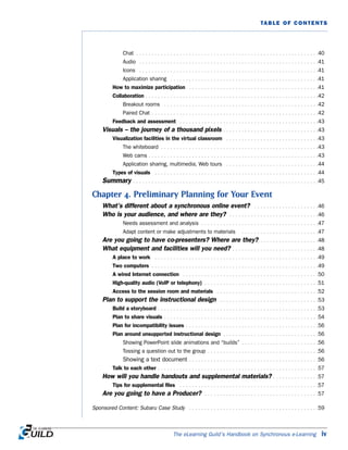 The eLearning Guild’s Handbook on Synchronous e-Learning iv
TABLE OF CONTENTS
Chat . . . . . . . . . . . . . . . . . . . . . . . . . . . . . . . . . . . . . . . . . . . . . . . . . . . . . . . . . . .40
Audio . . . . . . . . . . . . . . . . . . . . . . . . . . . . . . . . . . . . . . . . . . . . . . . . . . . . . . . . . .41
Icons . . . . . . . . . . . . . . . . . . . . . . . . . . . . . . . . . . . . . . . . . . . . . . . . . . . . . . . . . .41
Application sharing . . . . . . . . . . . . . . . . . . . . . . . . . . . . . . . . . . . . . . . . . . . . . . . .41
How to maximize participation . . . . . . . . . . . . . . . . . . . . . . . . . . . . . . . . . . . . . . . . . .41
Collaboration . . . . . . . . . . . . . . . . . . . . . . . . . . . . . . . . . . . . . . . . . . . . . . . . . . . . . . . .42
Breakout rooms . . . . . . . . . . . . . . . . . . . . . . . . . . . . . . . . . . . . . . . . . . . . . . . . . .42
Paired Chat . . . . . . . . . . . . . . . . . . . . . . . . . . . . . . . . . . . . . . . . . . . . . . . . . . . . . .42
Feedback and assessment . . . . . . . . . . . . . . . . . . . . . . . . . . . . . . . . . . . . . . . . . . . . .43
Visuals – the journey of a thousand pixels . . . . . . . . . . . . . . . . . . . . . . . . . . . . . . .43
Visualization facilities in the virtual classroom . . . . . . . . . . . . . . . . . . . . . . . . . . . . . .43
The whiteboard . . . . . . . . . . . . . . . . . . . . . . . . . . . . . . . . . . . . . . . . . . . . . . . . . . .43
Web cams . . . . . . . . . . . . . . . . . . . . . . . . . . . . . . . . . . . . . . . . . . . . . . . . . . . . . . .43
Application sharing, multimedia, Web tours . . . . . . . . . . . . . . . . . . . . . . . . . . . . . .44
Types of visuals . . . . . . . . . . . . . . . . . . . . . . . . . . . . . . . . . . . . . . . . . . . . . . . . . . . . .44
Summary . . . . . . . . . . . . . . . . . . . . . . . . . . . . . . . . . . . . . . . . . . . . . . . . . . . . . . . . . . . .45
Chapter 4. Preliminary Planning for Your Event
What’s different about a synchronous online event? . . . . . . . . . . . . . . . . . . . . .46
Who is your audience, and where are they? . . . . . . . . . . . . . . . . . . . . . . . . . . . . .46
Needs assessment and analysis . . . . . . . . . . . . . . . . . . . . . . . . . . . . . . . . . . . . . .47
Adapt content or make adjustments to materials . . . . . . . . . . . . . . . . . . . . . . . . .47
Are you going to have co-presenters? Where are they? . . . . . . . . . . . . . . . . . . .48
What equipment and facilities will you need? . . . . . . . . . . . . . . . . . . . . . . . . . . . .48
A place to work . . . . . . . . . . . . . . . . . . . . . . . . . . . . . . . . . . . . . . . . . . . . . . . . . . . . .49
Two computers . . . . . . . . . . . . . . . . . . . . . . . . . . . . . . . . . . . . . . . . . . . . . . . . . . . . . .49
A wired Internet connection . . . . . . . . . . . . . . . . . . . . . . . . . . . . . . . . . . . . . . . . . . . .50
High-quality audio (VoIP or telephony) . . . . . . . . . . . . . . . . . . . . . . . . . . . . . . . . . . . . .51
Access to the session room and materials . . . . . . . . . . . . . . . . . . . . . . . . . . . . . . . . .52
Plan to support the instructional design . . . . . . . . . . . . . . . . . . . . . . . . . . . . . . . .53
Build a storyboard . . . . . . . . . . . . . . . . . . . . . . . . . . . . . . . . . . . . . . . . . . . . . . . . . . . .53
Plan to share visuals . . . . . . . . . . . . . . . . . . . . . . . . . . . . . . . . . . . . . . . . . . . . . . . . . .54
Plan for incompatibility issues . . . . . . . . . . . . . . . . . . . . . . . . . . . . . . . . . . . . . . . . . . .56
Plan around unsupported instructional design . . . . . . . . . . . . . . . . . . . . . . . . . . . . . . .56
Showing PowerPoint slide animations and “builds” . . . . . . . . . . . . . . . . . . . . . . . . .56
Tossing a question out to the group . . . . . . . . . . . . . . . . . . . . . . . . . . . . . . . . . . . .56
Showing a text document . . . . . . . . . . . . . . . . . . . . . . . . . . . . . . . . . . . . . . . . . .56
Talk to each other . . . . . . . . . . . . . . . . . . . . . . . . . . . . . . . . . . . . . . . . . . . . . . . . . . . .57
How will you handle handouts and supplemental materials? . . . . . . . . . . . . . . .57
Tips for supplemental files . . . . . . . . . . . . . . . . . . . . . . . . . . . . . . . . . . . . . . . . . . . . .57
Are you going to have a Producer? . . . . . . . . . . . . . . . . . . . . . . . . . . . . . . . . . . . . .57
Sponsored Content: Subaru Case Study . . . . . . . . . . . . . . . . . . . . . . . . . . . . . . . . . . . . . . . . . .59
 
