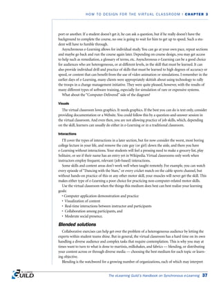 port or another. If a student doesn’t get it, he can ask a question, but if he really doesn’t have the
background to complete the course, no one is going to wait for him to get up to speed. Such a stu-
dent will have to fumble through.
Asynchronous e-Learning allows for individual study. You can go at your own pace, repeat sections
and maybe go back and run the course again later. Depending on course design, you may get access
to help such as remediation, a glossary of terms, etc. Asynchronous e-Learning can be a good choice
for audiences who are heterogeneous, or at different levels, in the skill that must be learned. It can
also provide individual drill and practice of skills that must be learned to high degrees of accuracy or
speed, or content that can benefit from the use of video animation or simulations. I remember in the
earlier days of e-Learning, many clients were appropriately skittish about using technology to rally
the troops in a change management initiative. They were quite pleased, however, with the results of
many different types of software training, especially for simulation of rare or expensive systems.
What about the “Computer-Delivered” side of the diagram?
Visuals
The virtual classroom loves graphics. It needs graphics. If the best you can do is text only, consider
providing documentation or a Website. You could follow this by a question-and-answer session in
the virtual classroom. And even then, you are not allowing practice of job skills, which, depending
on the skill, learners can usually do either in e-Learning or in a traditional classroom.
Interactions
I’ll cover the types of interactions in a later section, but for now consider the worst, most boring
college lecture in your life, and remove the cute guy (or girl) down the aisle, and there you have
e-Learning without interactions. Your students will feel a pressing need to make a grocery list, play
Solitaire, or see if their name has an entry yet in Wikipedia. Virtual classrooms only work when
instructors employ frequent, relevant (job-based) interactions.
Some skills and content areas don’t work well when taught remotely. For example, you can watch
every episode of “Dancing with the Stars,” or every cricket match on the cable sports channel, but
without hands-on practice of this or any other motor skill, your muscles will never get the skill. This
makes either type of e-Learning a poor choice for practicing non-computer-related motor skills.
Use the virtual classroom when the things this medium does best can best realize your learning
goals:
• Computer application demonstration and practice
• Visualization of content
• Real-time interactions between instructor and participants
• Collaboration among participants, and
• Moderate social presence.
Blended solutions
Collaborative exercises can help get over the problem of a heterogeneous audience by letting the
experts within student teams shine. But in general, the virtual classroom has a hard time on its own
handling a diverse audience and complex tasks that require contemplation. This is why you may at
times want to turn to what is done to martinis, milkshakes, and fabrics — blending, or distributing
your content across or through diverse media — choosing the best medium for each topic or learn-
ing objective.
Blending is the watchword for a growing number of organizations, each of which may interpret
The eLearning Guild’s Handbook on Synchronous e-Learning 37
HOW TO DESIGN FOR THE VIRTUAL CLASSROOM | CHAPTER 3
 