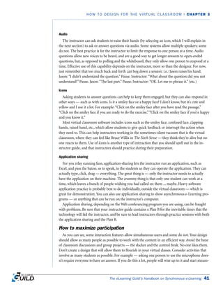 Audio
The instructor can ask students to raise their hands (by selecting an icon, which I will explain in
the next section) to ask or answer questions via audio. Some systems allow multiple speakers; some
do not. The best practice is for the instructor to limit the response to one person at a time. Audio
questions allow new voices to be heard, and are a good way to get longer answers to open-ended
questions, but, as opposed to polling and the whiteboard, they only allow one person to respond at a
time. Effective use of this capability depends on the instructor, more so than the designer. For now,
just remember that too much back and forth can bog down a session: i.e.: Jason raises his hand.
Jason: “I didn’t understand the question.” Pause. Instructor: “What about the question did you not
understand?” Pause. Jason: “The last part.” Pause. Instructor: “OK. Let me re-phrase it.” (etc.)
Icons
Asking students to answer questions can help to keep them engaged, but they can also respond in
other ways — such as with icons. Is it a smiley face or a happy face? I don’t know, but it’s cute and
yellow and I use it a lot. For example: “Click on the smiley face after you have read the passage.”
“Click on the smiley face if you are ready to do the exercise.”“Click on the smiley face if you’re happy
and you know it.”
Most virtual classroom software includes icons such as the smiley face, confused face, clapping
hands, raised hand, etc., which allow students to give quick feedback or interrupt the action when
they need to. This can help instructors working in the sometimes-silent vacuum that is the virtual
classroom, where they can feel like Bruce Willis in The Sixth Sense — they think they’re alive but no
one reacts to them. Use of icons is another type of interaction that you should spell out in the in-
structor guide, and that instructors should practice during their preparation.
Application sharing
For you relay running fans, application-sharing lets the instructor run an application, such as
Excel, and pass the baton, so to speak, to the students so they can operate the application. They can
actually type, click, drag — everything. The great thing is — only the instructor needs to actually
have the application on their machine. The crummy thing is that only one student can work at a
time, which leaves a bunch of people wishing you had called on them ... maybe. Heavy software
application practice is probably best to do individually, outside the virtual classroom — which is
great for demonstration. You can also use application sharing to show asynchronous e-Learning pro-
grams — or anything that can be run on the instructor’s computer.
Application sharing, depending on the Web conferencing program you are using, can be fraught
with problems. Be sure that your instructor guide contains a Plan B for the inevitable times that the
technology will fail the instructor, and be sure to lead instructors through practice sessions with both
the application sharing and the Plan B.
How to maximize participation
As you can see, some interaction features allow simultaneous users and some do not. Your design
should allow as many people as possible to work with the content in an efficient way. Avoid the bane
of classroom discussions and group projects — the slacker and the control freak. No one likes them.
Don’t create a design that will allow them to flourish in your virtual classes. Consider activities that
involve as many students as possible. For example — asking one person to use the microphone does-
n’t require everyone to have an answer. If you do this a lot, people will wise up to it and start stream-
The eLearning Guild’s Handbook on Synchronous e-Learning 41
HOW TO DESIGN FOR THE VIRTUAL CLASSROOM | CHAPTER 3
 
