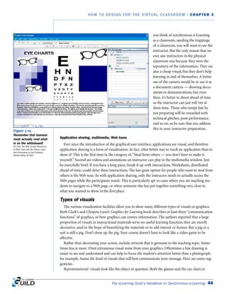 you think of synchronous e-Learning
as a classroom, needing the trappings
of a classroom, you will want to see the
instructor. But the only reason that we
ever saw instructors in the physical
classroom was because they were the
repository of the information. They are
also a cheap visual, but they don’t help
learning in and of themselves. A better
use of the camera would be to use it as
a document camera — showing docu-
ments or demonstrations, but even
then, it’s better to shoot ahead of time
so the instructor can just roll ‘em at
show time. Those who tempt fate by
not preparing will be rewarded with
technical glitches, poor performance,
and so on, so be sure that you address
this in your instructor preparation.
Application sharing, multimedia, Web tours
Ever since the introduction of the graphical user interface, applications are visual, and therefore
application sharing is a form of visualization. In fact, what better way to teach an application than to
show it? This is the first item in the category of,“Steal from others — you don’t have to make it
yourself.” Second are videos and animations an instructor can play in the multimedia window. Just
be mercifully brief. If you have a long piece, break it up with interactions. Worksheets, distributed
ahead of time, could drive these interactions. The last great option for people who want to steal from
others is the Web tour. As with application sharing, only the instructor needs to actually access the
Web pages while the participants watch. This is particularly apt in cases where you are teaching stu-
dents to navigate to a Web page, or when someone else has put together something very close to
what you wanted to show in the first place.
Types of visuals
The various visualization facilities allow you to show many different types of visuals or graphics.
Ruth Clark’s and Chopeta Lyon’s Graphics for Learning book describes at least three “communication
functions” of graphics, or how graphics can convey information. The authors reported that a large
proportion of visuals in instructional materials serve no useful learning function; they are merely
decorative, used in the hope of beautifying the materials or to add interest or humor. But a pig in a
suit is still a pig. Don’t dress up the pig. Your course doesn’t have to look like a video game to be
effective.
Rather than decorating your screen, include artwork that is germane to the teaching topic. Some-
times less is more. Omit extraneous visual noise from your graphics. Oftentimes a line drawing is
easier to see and understand and can help to focus the student’s attention better than a photograph,
for example. Assess the kind of visuals that will best communicate your message. Here are some sug-
gestions.
Representational visuals look like the object in question. Both the glasses and the eye chart in
The eLearning Guild’s Handbook on Synchronous e-Learning 44
HOW TO DESIGN FOR THE VIRTUAL CLASSROOM | CHAPTER 3
Figure 3-10
Remember that learners
must actually read what
is on the whiteboard!
Art from The New Virtual Classroom,
by Ruth Clark and Ann Kwinn, used
with Permission by the Publisher,
Pfeiffer/Wiley, © 2007
 