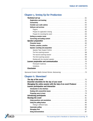 The eLearning Guild’s Handbook on Synchronous e-Learning v
TABLE OF CONTENTS
Chapter 5. Setting Up for Production
Technical set up . . . . . . . . . . . . . . . . . . . . . . . . . . . . . . . . . . . . . . . . . . . . . . . . . . . . . .61
Registration and tracking . . . . . . . . . . . . . . . . . . . . . . . . . . . . . . . . . . . . . . . . . . . . . .61
Connectivity . . . . . . . . . . . . . . . . . . . . . . . . . . . . . . . . . . . . . . . . . . . . . . . . . . . . . . . .61
Consider your audio options . . . . . . . . . . . . . . . . . . . . . . . . . . . . . . . . . . . . . . . . . . . .62
Software and services . . . . . . . . . . . . . . . . . . . . . . . . . . . . . . . . . . . . . . . . . . . . . . . . .62
Plug-ins . . . . . . . . . . . . . . . . . . . . . . . . . . . . . . . . . . . . . . . . . . . . . . . . . . . . . . . . .62
Prepare for application sharing . . . . . . . . . . . . . . . . . . . . . . . . . . . . . . . . . . . . . . .62
Prepare for recording the event . . . . . . . . . . . . . . . . . . . . . . . . . . . . . . . . . . . . . . .63
Setting up session rooms . . . . . . . . . . . . . . . . . . . . . . . . . . . . . . . . . . . . . . . . . . . . . .64
Converting and loading content . . . . . . . . . . . . . . . . . . . . . . . . . . . . . . . . . . . . . . . . . .64
Speaker preparation . . . . . . . . . . . . . . . . . . . . . . . . . . . . . . . . . . . . . . . . . . . . . . . . . .65
Presenter issues . . . . . . . . . . . . . . . . . . . . . . . . . . . . . . . . . . . . . . . . . . . . . . . . . . . . .66
Practice, practice, practice . . . . . . . . . . . . . . . . . . . . . . . . . . . . . . . . . . . . . . . . . . . . .67
Speaker coaching and preparation . . . . . . . . . . . . . . . . . . . . . . . . . . . . . . . . . . . . . . .67
Speaker Topic Support Outline . . . . . . . . . . . . . . . . . . . . . . . . . . . . . . . . . . . . . . . .67
The first coaching session . . . . . . . . . . . . . . . . . . . . . . . . . . . . . . . . . . . . . . . . . . .68
The second coaching session . . . . . . . . . . . . . . . . . . . . . . . . . . . . . . . . . . . . . . . .69
The third coaching session . . . . . . . . . . . . . . . . . . . . . . . . . . . . . . . . . . . . . . . . . .69
Dealing with the reluctant speaker . . . . . . . . . . . . . . . . . . . . . . . . . . . . . . . . . . . . .69
Learner preparation and communication . . . . . . . . . . . . . . . . . . . . . . . . . . . . . . . .70
Participant readiness . . . . . . . . . . . . . . . . . . . . . . . . . . . . . . . . . . . . . . . . . . . . . .70
Invitations . . . . . . . . . . . . . . . . . . . . . . . . . . . . . . . . . . . . . . . . . . . . . . . . . . . . . . .71
Conclusion . . . . . . . . . . . . . . . . . . . . . . . . . . . . . . . . . . . . . . . . . . . . . . . . . . . . . . . . . . .72
Sponsored Content: WebEx Connect Partner, GeoLearning . . . . . . . . . . . . . . . . . . . . . . . . . . . . .73
Chapter 6. Showtime!
The day of the event . . . . . . . . . . . . . . . . . . . . . . . . . . . . . . . . . . . . . . . . . . . . . . . . . .75
Essential checklists for the day of your event . . . . . . . . . . . . . . . . . . . . . . . . . . .75
Managing the online session with the help of an event Producer . . . . . . . . . .75
Learner participation and interaction . . . . . . . . . . . . . . . . . . . . . . . . . . . . . . . . . . .77
Introduction to the interface . . . . . . . . . . . . . . . . . . . . . . . . . . . . . . . . . . . . . . . . . . . .77
Dealing with connectivity issues . . . . . . . . . . . . . . . . . . . . . . . . . . . . . . . . . . . . . . . . .79
Preparing users to learn . . . . . . . . . . . . . . . . . . . . . . . . . . . . . . . . . . . . . . . . . . . . . . .79
Introducing participants . . . . . . . . . . . . . . . . . . . . . . . . . . . . . . . . . . . . . . . . . . . . . . .81
Running the event . . . . . . . . . . . . . . . . . . . . . . . . . . . . . . . . . . . . . . . . . . . . . . . . . . . .81
Using questions and annotations . . . . . . . . . . . . . . . . . . . . . . . . . . . . . . . . . . . . . . . . .83
Using the polling feature . . . . . . . . . . . . . . . . . . . . . . . . . . . . . . . . . . . . . . . . . . . . . . .85
Polling in different tools . . . . . . . . . . . . . . . . . . . . . . . . . . . . . . . . . . . . . . . . . . . . .85
Impromptu polling . . . . . . . . . . . . . . . . . . . . . . . . . . . . . . . . . . . . . . . . . . . . . . . . . . . .86
Managing Chat . . . . . . . . . . . . . . . . . . . . . . . . . . . . . . . . . . . . . . . . . . . . . . . . . . . . . .87
Doing demonstrations . . . . . . . . . . . . . . . . . . . . . . . . . . . . . . . . . . . . . . . . . . . . . . . . .87
 