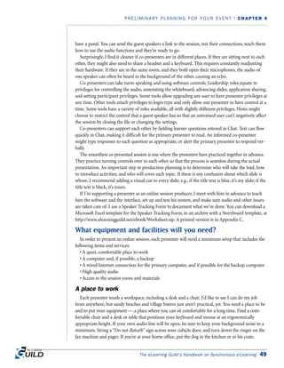The eLearning Guild’s Handbook on Synchronous e-Learning 49
PRELIMINARY PLANNING FOR YOUR EVENT | CHAPTER 4
have a panel. You can send the guest speakers a link to the session, test their connections, teach them
how to use the audio functions and they’re ready to go.
Surprisingly, I find it cleaner if co-presenters are in different places. If they are sitting next to each
other, they might also need to share a headset and a keyboard. This requires constantly readjusting
their hardware. If they are in the same room, and they both open their microphones, the audio of
one speaker can often be heard in the background of the other, causing an echo.
Co-presenters can take turns speaking and using software controls. Leadership roles equate to
privileges for controlling the audio, annotating the whiteboard, advancing slides, application sharing,
and setting participant privileges. Some tools allow upgrading any user to have presenter privileges at
any time. Other tools attach privileges to login type and only allow one presenter to have control at a
time. Some tools have a variety of roles available, all with slightly different privileges. Hosts might
choose to restrict the control that a guest speaker has so that an untrained user can’t negatively affect
the session by closing the file or changing the settings.
Co-presenters can support each other by fielding learner questions entered in Chat. Text can flow
quickly in Chat, making it difficult for the primary presenter to read. An informed co-presenter
might type responses to each question as appropriate, or alert the primary presenter to respond ver-
bally.
The smoothest co-presented session is one where the presenters have practiced together in advance.
They practice turning controls over to each other so that the process is seamless during the actual
presentation. An important step in production planning is to determine who will take the lead, how
to introduce activities, and who will cover each topic. If there is any confusion about which slide is
whose, I recommend adding a visual cue to every slide; e.g., if the title text is blue, it’s my slide; if the
title text is black, it’s yours.
If I’m supporting a presenter as an online session producer, I meet with him in advance to teach
him the software and the interface, set up and test his system, and make sure audio and other issues
are taken care of. I use a Speaker Tracking Form to document what we’ve done. You can download a
Microsoft Excel template for the Speaker Tracking Form, in an archive with a Storyboard template, at
http://www.elearningguild.net/ebook/Worksheet.zip. A printed version is in Appendix C.
What equipment and facilities will you need?
In order to present an online session, each presenter will need a minimum setup that includes the
following items and services:
• A quiet, comfortable place to work
• A computer and, if possible, a backup
• A wired Internet connection for the primary computer, and if possible for the backup computer
• High quality audio
• Access to the session room and materials
A place to work
Each presenter needs a workspace, including a desk and a chair. I’d like to say I can do my job
from anywhere, but sandy beaches and village bistros just aren’t practical, yet. You need a place to be
and to put your equipment — a place where you can sit comfortably for a long time. Find a com-
fortable chair and a desk or table that positions your keyboard and mouse at an ergonomically
appropriate height. If your own audio line will be open, be sure to keep your background noise to a
minimum. String a “Do not disturb” sign across your cubicle door, and turn down the ringer on the
fax machine and pager. If you’re at your home office, put the dog in the kitchen or in his crate.
 