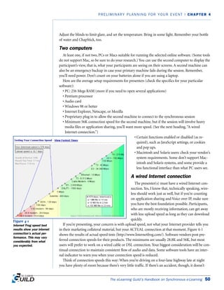 Adjust the blinds to limit glare, and set the temperature. Bring in some light. Remember your bottle
of water and ChapStick, too.
Two computers
At least one, if not two, PCs or Macs suitable for running the selected online software. (Some tools
do not support Mac, so be sure to do your research.) You can use the second computer to display the
participant’s view, that is, what your participants are seeing on their screens. A second machine can
also be an emergency backup in case your primary machine fails during the session. Remember,
you’ll need power. Don’t count on your batteries alone if you are using a laptop.
Here are the average setup requirements for presenters (check the specifics for your particular
software):
• PC: 256 Megs RAM (more if you need to open several applications)
• Pentium processor
• Audio card
• Windows 98 or better
• Internet Explorer, Netscape, or Mozilla
• Proprietary plug in to allow the second machine to connect to the synchronous session
• Minimum 56K connection speed for the second machine, but if the session will involve heavy
media files or application sharing, you’ll want more speed. (See the next heading,“A wired
Internet connection.”)
• Certain functions enabled or disabled (as re-
quired), such as JavaScript settings, or cookies
and pop ups.
• Macintosh and Solaris users: check your vendor’s
system requirements. Some don’t support Mac-
intosh and Solaris systems, and some provide a
less functional interface than what PC users see.
A wired Internet connection
The presenter(s) must have a wired Internet con-
nection. Yes, I know that, technically speaking, wire-
less should work just as well, but if you’re counting
on application sharing and Voice over IP, make sure
you have the best foundation possible. Participants,
who are mostly receiving information, can get away
with less upload speed as long as they can download
quickly.
If you’re presenting, your concern is with upload speed, not what your Internet provider tells you
in their marketing collateral material, but your ACTUAL connection at that moment. Figure 4-1
shows the results of actual speed tests (http://www.Internetfrog.com/). Software vendors post pre-
ferred connection speeds for their products. The minimums are usually 28.8K and 56K, but most
users will prefer to work on a wired cable or DSL connection. Your biggest consideration will be con-
tinual connection to maintain consistent flow of audio and data. Some software tools have an inter-
nal indicator to warn you when your connection speed is reduced.
Think of connection speeds this way: When you’re driving on a four-lane highway late at night
you have plenty of room because there’s very little traffic. If there’s an accident, though, it doesn’t
The eLearning Guild’s Handbook on Synchronous e-Learning 50
PRELIMINARY PLANNING FOR YOUR EVENT | CHAPTER 4
Figure 4-1
Internet Frog speed test
results show your internet
connection’s actual per-
formance. This may vary
considerably from what
you expected.
 