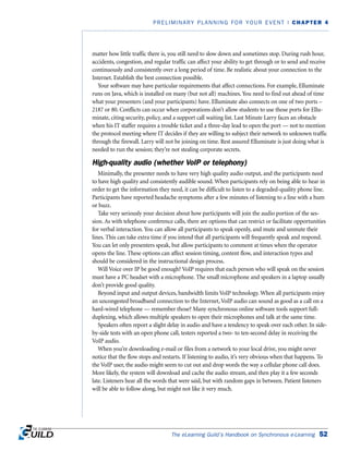 matter how little traffic there is, you still need to slow down and sometimes stop. During rush hour,
accidents, congestion, and regular traffic can affect your ability to get through or to send and receive
continuously and consistently over a long period of time. Be realistic about your connection to the
Internet. Establish the best connection possible.
Your software may have particular requirements that affect connections. For example, Elluminate
runs on Java, which is installed on many (but not all) machines. You need to find out ahead of time
what your presenters (and your participants) have. Elluminate also connects on one of two ports –
2187 or 80. Conflicts can occur when corporations don’t allow students to use those ports for Ellu-
minate, citing security, policy, and a support call waiting list. Last Minute Larry faces an obstacle
when his IT staffer requires a trouble ticket and a three-day lead to open the port — not to mention
the protocol meeting where IT decides if they are willing to subject their network to unknown traffic
through the firewall. Larry will not be joining on time. Rest assured Elluminate is just doing what is
needed to run the session; they’re not stealing corporate secrets.
High-quality audio (whether VoIP or telephony)
Minimally, the presenter needs to have very high quality audio output, and the participants need
to have high quality and consistently audible sound. When participants rely on being able to hear in
order to get the information they need, it can be difficult to listen to a degraded-quality phone line.
Participants have reported headache symptoms after a few minutes of listening to a line with a hum
or buzz.
Take very seriously your decision about how participants will join the audio portion of the ses-
sion. As with telephone conference calls, there are options that can restrict or facilitate opportunities
for verbal interaction. You can allow all participants to speak openly, and mute and unmute their
lines. This can take extra time if you intend that all participants will frequently speak and respond.
You can let only presenters speak, but allow participants to comment at times when the operator
opens the line. These options can affect session timing, content flow, and interaction types and
should be considered in the instructional design process.
Will Voice over IP be good enough? VoIP requires that each person who will speak on the session
must have a PC headset with a microphone. The small microphone and speakers in a laptop usually
don’t provide good quality.
Beyond input and output devices, bandwidth limits VoIP technology. When all participants enjoy
an uncongested broadband connection to the Internet, VoIP audio can sound as good as a call on a
hard-wired telephone — remember those? Many synchronous online software tools support full-
duplexing, which allows multiple speakers to open their microphones and talk at the same time.
Speakers often report a slight delay in audio and have a tendency to speak over each other. In side-
by-side tests with an open phone call, testers reported a two- to ten-second delay in receiving the
VoIP audio.
When you’re downloading e-mail or files from a network to your local drive, you might never
notice that the flow stops and restarts. If listening to audio, it’s very obvious when that happens. To
the VoIP user, the audio might seem to cut out and drop words the way a cellular phone call does.
More likely, the system will download and cache the audio stream, and then play it a few seconds
late. Listeners hear all the words that were said, but with random gaps in between. Patient listeners
will be able to follow along, but might not like it very much.
The eLearning Guild’s Handbook on Synchronous e-Learning 52
PRELIMINARY PLANNING FOR YOUR EVENT | CHAPTER 4
 