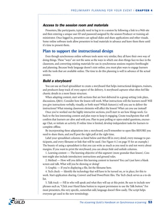 Access to the session room and materials
Presenters, like participants, typically need to log in to a session by following a link to a Web site
and then entering a unique user ID and password assigned by the session Producer or training ad-
ministrator. Once logged in, presenters can upload slides and share applications and other visuals.
Some online software tools allow presenters to load materials in advance and leave them there until
it’s time to present them.
Plan to support the instructional design
Even though synchronous online software tools seem very similar, they all have their own way of
doing things. These “ways” are not the same as the ways in which one does things face-to-face in the
classroom, and converting existing materials for use in synchronous sessions requires forethought
and planning. Because body language doesn’t exist online, you must plan ways to engage learners
with the tools that are available online. The time to do this planning is well in advance of the actual
session.
Build a storyboard
You can use an Excel spreadsheet to create a storyboard that helps instructional designers, trainers,
and producers keep track of every aspect of the delivery. A storyboard captures what often feel like
chaotic details in a more linear structure.
When adapting content, start with sections that are best delivered in a group setting (role plays,
discussions, QA). Consider how the lesson will work. What instructions will the learners need? Will
you give instructions verbally, visually, or both ways? Which feature(s) will you use to deliver the
instructions? What missing classroom elements will affect the lesson? What can you use instead?
Once you’ve worked out the highly interactive sections, you’ll start to see how things work. Go
back to the less interesting content and plan ways to keep it engaging. Create touchpoints that will
confirm that learners are alive and with you. Plan to post polling or open-ended questions, encour-
age Chat, or initiate an activity. If online time is limited, develop independent tasks for learners to
complete offline.
By incorporating these adaptations into a storyboard, you’ll remember to open files BEFORE you
need to share them, and you’ll post the right poll at the right time.
Label your spreadsheet columns as listed below and then fill in every detail, every message to par-
ticipants, and every filename or link that will be used. (See Figure 4-2 on page 55 for an example.)
The beauty of using a spreadsheet is that you can write as much as you need to and not worry about
margins. If you want to print the storyboard, you can always hide and unhide columns.
1. Learning content — The learning objective of this segment (more granular than lesson). Con-
tent might also include introductory instructions and ground rules.
2. Method — How will you deliver this learning content to learners? You can’t just have a blank
screen and talk. What will you be showing or doing?
3. Graphic — If you’re displaying a file, list the filename here.
4. Tech check — Identify the technology that will have to be turned on, or in place, for this to
work. Start application sharing. Convert and load PowerPoint files. The Tech check serves as a to-do
list.
5. Talk track — Fill in who will speak and what they will say at this point. Be sure to include new
phrases such as,“Click your Hand Raise button to request permission to use the Talk button.” For
most presenters, this very specific, somewhat odd, language doesn’t flow easily. The script helps
everyone get used to the new terminology.
The eLearning Guild’s Handbook on Synchronous e-Learning 53
PRELIMINARY PLANNING FOR YOUR EVENT | CHAPTER 4
 