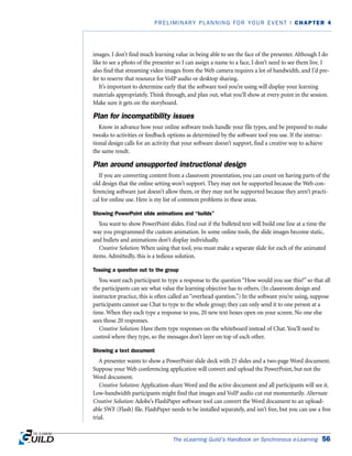 images. I don’t find much learning value in being able to see the face of the presenter. Although I do
like to see a photo of the presenter so I can assign a name to a face, I don’t need to see them live. I
also find that streaming video images from the Web camera requires a lot of bandwidth, and I’d pre-
fer to reserve that resource for VoIP audio or desktop sharing.
It’s important to determine early that the software tool you’re using will display your learning
materials appropriately. Think through, and plan out, what you’ll show at every point in the session.
Make sure it gets on the storyboard.
Plan for incompatibility issues
Know in advance how your online software tools handle your file types, and be prepared to make
tweaks to activities or feedback options as determined by the software tool you use. If the instruc-
tional design calls for an activity that your software doesn’t support, find a creative way to achieve
the same result.
Plan around unsupported instructional design
If you are converting content from a classroom presentation, you can count on having parts of the
old design that the online setting won’t support. They may not be supported because the Web con-
ferencing software just doesn’t allow them, or they may not be supported because they aren’t practi-
cal for online use. Here is my list of common problems in these areas.
Showing PowerPoint slide animations and “builds”
You want to show PowerPoint slides. Find out if the bulleted text will build one line at a time the
way you programmed the custom animation. In some online tools, the slide images become static,
and bullets and animations don’t display individually.
Creative Solution: When using that tool, you must make a separate slide for each of the animated
items. Admittedly, this is a tedious solution.
Tossing a question out to the group
You want each participant to type a response to the question “How would you use this?” so that all
the participants can see what value the learning objective has to others. (In classroom design and
instructor practice, this is often called an “overhead question.”) In the software you’re using, suppose
participants cannot use Chat to type to the whole group; they can only send it to one person at a
time. When they each type a response to you, 20 new text boxes open on your screen. No one else
sees those 20 responses.
Creative Solution: Have them type responses on the whiteboard instead of Chat. You’ll need to
control where they type, so the messages don’t layer on top of each other.
Showing a text document
A presenter wants to show a PowerPoint slide deck with 25 slides and a two-page Word document.
Suppose your Web conferencing application will convert and upload the PowerPoint, but not the
Word document.
Creative Solution: Application-share Word and the active document and all participants will see it.
Low-bandwidth participants might find that images and VoIP audio cut out momentarily. Alternate
Creative Solution: Adobe’s FlashPaper software tool can convert the Word document to an upload-
able SWF (Flash) file. FlashPaper needs to be installed separately, and isn’t free, but you can use a free
trial.
The eLearning Guild’s Handbook on Synchronous e-Learning 56
PRELIMINARY PLANNING FOR YOUR EVENT | CHAPTER 4
 