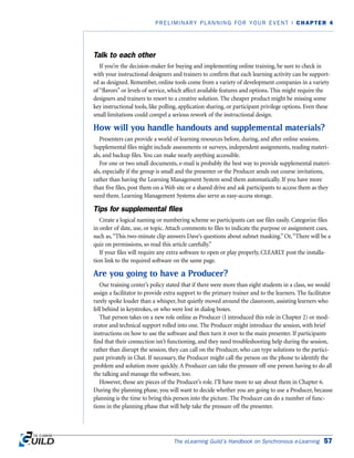 Talk to each other
If you’re the decision-maker for buying and implementing online training, be sure to check in
with your instructional designers and trainers to confirm that each learning activity can be support-
ed as designed. Remember, online tools come from a variety of development companies in a variety
of “flavors” or levels of service, which affect available features and options. This might require the
designers and trainers to resort to a creative solution. The cheaper product might be missing some
key instructional tools, like polling, application sharing, or participant privilege options. Even these
small limitations could compel a serious rework of the instructional design.
How will you handle handouts and supplemental materials?
Presenters can provide a world of learning resources before, during, and after online sessions.
Supplemental files might include assessments or surveys, independent assignments, reading materi-
als, and backup files. You can make nearly anything accessible.
For one or two small documents, e-mail is probably the best way to provide supplemental materi-
als, especially if the group is small and the presenter or the Producer sends out course invitations,
rather than having the Learning Management System send them automatically. If you have more
than five files, post them on a Web site or a shared drive and ask participants to access them as they
need them. Learning Management Systems also serve as easy-access storage.
Tips for supplemental files
Create a logical naming or numbering scheme so participants can use files easily. Categorize files
in order of date, use, or topic. Attach comments to files to indicate the purpose or assignment cues,
such as,“This two-minute clip answers Dave’s questions about subnet masking.” Or,“There will be a
quiz on permissions, so read this article carefully.”
If your files will require any extra software to open or play properly, CLEARLY post the installa-
tion link to the required software on the same page.
Are you going to have a Producer?
Our training center’s policy stated that if there were more than eight students in a class, we would
assign a facilitator to provide extra support to the primary trainer and to the learners. The facilitator
rarely spoke louder than a whisper, but quietly moved around the classroom, assisting learners who
fell behind in keystrokes, or who were lost in dialog boxes.
That person takes on a new role online as Producer (I introduced this role in Chapter 2) or mod-
erator and technical support rolled into one. The Producer might introduce the session, with brief
instructions on how to use the software and then turn it over to the main presenter. If participants
find that their connection isn’t functioning, and they need troubleshooting help during the session,
rather than disrupt the session, they can call on the Producer, who can type solutions to the partici-
pant privately in Chat. If necessary, the Producer might call the person on the phone to identify the
problem and solution more quickly. A Producer can take the pressure off one person having to do all
the talking and manage the software, too.
However, those are pieces of the Producer’s role. I’ll have more to say about them in Chapter 6.
During the planning phase, you will want to decide whether you are going to use a Producer, because
planning is the time to bring this person into the picture. The Producer can do a number of func-
tions in the planning phase that will help take the pressure off the presenter.
The eLearning Guild’s Handbook on Synchronous e-Learning 57
PRELIMINARY PLANNING FOR YOUR EVENT | CHAPTER 4
 