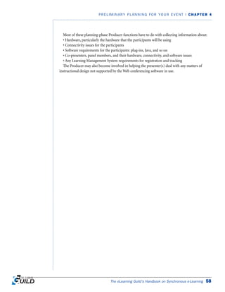 Most of these planning-phase Producer functions have to do with collecting information about:
• Hardware, particularly the hardware that the participants will be using
• Connectivity issues for the participants
• Software requirements for the participants: plug-ins, Java, and so on
• Co-presenters, panel members, and their hardware, connectivity, and software issues
• Any Learning Management System requirements for registration and tracking
The Producer may also become involved in helping the presenter(s) deal with any matters of
instructional design not supported by the Web conferencing software in use.
The eLearning Guild’s Handbook on Synchronous e-Learning 58
PRELIMINARY PLANNING FOR YOUR EVENT | CHAPTER 4
 