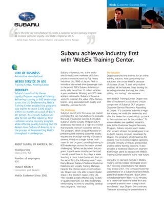 WebEx Customer Success Story
Subaru of America, Inc. is the exclu-
sive United States marketer of Subaru
products manufactured by Fuji Heavy
Industries Ltd. (FHI) of Japan. First to
introduce four-wheel drive passenger cars
to the world, FHI’s Subaru division cur-
rently sells more than 10 million vehicles
a year worldwide. Working with 600 deal-
erships nationwide, Subaru of America
works to maintain the value of the Subaru
brand—long associated with quality and
reliability—across the US.
The Challenge
Subaru’s launch into the luxury car market
prompted the car manufacturer to evaluate
the level of customer service it provided.
Subaru’s Owner Loyalty Program (OLP)
addresses the needs of a high-end market
that expects premium customer service.
The program, which uniquely focuses on
predicting and fostering customer loyalty,
requires the thorough training of Subaru’s
dealers. With just a single trainer dedi-
cated to this program, providing training to
600 dealerships across the nation proved
challenging. “When we launched the pro-
gram, I spent seven months on the road.
I would spend three to four days a week
teaching a class, travel home and then do
the same thing the following week,” says
Darryl Draper, Subaru’s National Customer
Relations and Loyalty Training Manager.
Despite the intense seven-month sched-
ule, Draper was only able to reach dealer-
ships in the Western region of the US.
“We needed a more effective way to deliv-
er quality training to our 600 dealerships,
while freeing my time to creatively develop
new programs,” she says.
The Solution
Draper searched the Internet for an online
training solution. After comparing four
solutions, she chose WebEx because
of its ease of use. “It was very intuitive
and had all the features I was looking for,
including attendee tracking, live chats,
polling, and testing,” she explains.
With WebEx Training Center, Draper was
able to implement a crucial and unique
component of Subaru’s OLP program:
Customer Service Recovery. According
to Draper, “If a customer submits a nega-
tive survey, we notify the dealership and
offer the dealer the opportunity to go back
to the customer and fix the problem.” To
ensure dealers are qualified to partici-
pate in the Customer Service Recovery
Program, Subaru requires each dealer-
ship to send at least two employees to an
in-depth training program developed by
Draper. The program, which teaches the
dealers how to reverse negative opinions,
consists primarily of WebEx prerecorded
and live online training sessions. It also
includes a traditional classroom segment
that Draper plans to replace with WebEx
Training Center sessions in the near future.
Using the on demand module in WebEx
Training Center, Draper developed seven
OLP recovery presentations that dealers
may access 24x7. The company hosts the
presentations on a Subaru-branded WebEx
portal that dealers frequent. “Each prere-
corded presentation lasts 10-20 minutes,
so a dealer can leave the sales floor and
complete a session even during a short
work break,” says Draper. She continues,
“Because accessing the presentations is
We’re the first car manufacturer to create a customer service recovery program
to increase customer loyalty, and WebEx helped us do it.
—Darryl Draper, National Customer Relations and Loyalty Training Manager
Subaru achieves industry first
with WebEx Training Center.
Line of business
Automotive manufacturer
WebEx service in use
Training Center, Meeting Center
Summary
Subaru’s launch of its Owner
Loyalty Program required efficiently
delivering training to 600 dealerships
across the US. Implementing WebEx
Training Center enabled the program’s
sole trainer to reach 2,400 dealers
within six months at a cost of $0.75
per person. As a result, Subaru was
able to roll out the industry’s first
customer service recovery program,
while offering quality training that its
dealers love. Subaru of America is in
the process of implementing WebEx
throughout its enterprise.
About Subaru of America, Inc.
Headquarters
Cherry Hill, NJ
Number of employees
800
Target market
Consumers and dealers
WebEx Customer Since 2003
 