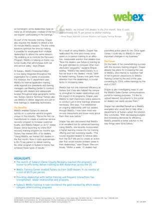 CORPORATE HEADQUARTERS: WebEx Communications, Inc., 3979 Freedom Circle, Santa Clara, CA 95054 USA Tel: +1.408.435.7000 Fax: 1.408.496.4353
©2006 WebEx Communications, Inc. All rights reserved. All other trademarks are the property of their respective owners.
WebEx and the WebEx logo are registered trademarks of WebEx Communications, Inc.
Highlights
•	The launch of Subaru’s Owner Loyalty Recovery required the program’s sole
trainer to efficiently deliver training to 600 dealerships across the US.
•	WebEx Training Center enabled Subaru to train 2400 dealers in six months at
a cost of $0.75 per person.
•	Providing dealerships with better training and frequent interactions has
strengthened dealer relationships and programs.
•	Subaru’s WebEx training is now considered the gold standard by which dealers
compare other training programs.
Using WebEx, we trained 350 dealers in the first month. Now it costs
approximately $0.75 per person to deliver training.
—Darryl Draper, National Customer Relations and Loyalty Training Manager
so convenient, some dealerships have as
many as 20 employees—instead of the two
we require—participating in the trainings.”
As part of the recovery training, Draper
also requires the dealers to attend a live
45-minute WebEx session. The live online
sessions optimize her time by making
it possible for employees from multiple
dealerships to attend the same session.
“By enabling us to institute the Recovery
Program, WebEx is helping us foster cus-
tomer loyalty that will increase both car
and service sales,” says Draper.
At Subaru, WebEx Enterprise Edition
is now being integrated throughout the
organization for a variety of purposes.
For instance, the IT department uses
WebEx for internal application training,
while regional vice presidents and training
managers use Meeting Center to conduct
meetings with dealers and salespeople
located throughout large geographic territo-
ries. Subaru Service Technical Trainers also
use WebEx to deliver diagnosis and just-in-
time trainings to dealership technicians.
The Benefits
WebEx enabled Subaru to execute
quickly on a customer service program
unique to the industry. “We’re the first car
manufacturer to create a customer service
recovery program to increase customer
loyalty, and WebEx helped us do it,” states
Draper. Since launching its online OLP
recovery training program six months ago,
Subaru has trained 98% of its dealers.
“Using WebEx, we trained 350 dealers in
the first month. Now it costs approximate-
ly $0.75 per person to deliver training.
No other program in Subaru’s history has
achieved these types of results.”
As a result of using WebEx, Draper has
reallocated the time and money once
spent on in-person training to an effec-
tive, measurable solution that dealers love.
“Now the dealers use Subaru’s training as
the gold standard to compare other man-
ufacturers’ programs,” explains Draper,
adding, “WebEx has raised Subaru to a
first tier level in the dealers’ minds.” With
its better training, Subaru now gets more
attention from the dealerships, a crucial
factor in increasing sales.
WebEx has not only improved efficiency at
Subaru but it has also helped the compa-
ny strengthen its dealer relationships and
the impact of its programs. Draper uses
WebEx to start impromptu online sessions
or conduct just-in-time trainings whenever
necessary. She says, “I’ve established
an ongoing relationship with our dealers
through WebEx. I now have more one-
on-one interactions and know more about
them than ever before.”
Draper has also discovered that WebEx
is an excellent tool for advanced learning.
Using WebEx, she recently incorporated
a higher learning course into her training
offering and had surprising results. “The
course required dealers to retrieve data
from the OLP site and to create an action
plan that would resolve problem areas in
their dealerships,” says Draper. She con-
tinues, “Within a week, 75 dealers had
submitted action plans to me. Once again
I knew I could rely on WebEx to drive
important changes in my business.”
The Future
On the heels of her overwhelming success
with the recovery training program, Draper
already has plans for increasing the use
of WebEx. She intends to transition half
of her in-person classrooms to WebEx
Training Center by the end of this year,
converting to 100% online trainings by the
end of 2007.
Draper is also investigating ways to use
the WebEx Sales Center communications
portal for training purposes. “I’d like to
upload relevant documents to the portal
so dealers can easily access them.”
Draper has identified herself as a WebEx
evangelist who would like to help other
departments at Subaru adopt the solution.
She concludes, “With decreasing budgets
and increasing demands for efficiency,
WebEx presents a better solution to the
way things were done before.”
SS-128-0606
 