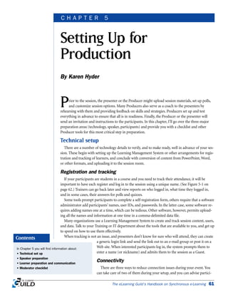 Prior to the session, the presenter or the Producer might upload session materials, set up polls,
and customize session options. Many Producers also serve as a coach to the presenters by
rehearsing with them and providing feedback on skills and strategies. Producers set up and test
everything in advance to ensure that all is in readiness. Finally, the Producer or the presenter will
send an invitation and instructions to the participants. In this chapter, I’ll go over the three major
preparation areas (technology, speaker, participants) and provide you with a checklist and other
Producer tools for this most critical step in preparation.
Technical setup
There are a number of technology details to verify, and to make ready, well in advance of your ses-
sion. These begin with setting up the Learning Management System or other arrangements for regis-
tration and tracking of learners, and conclude with conversion of content from PowerPoint, Word,
or other formats, and uploading it to the session room.
Registration and tracking
If your participants are students in a course and you need to track their attendance, it will be
important to have each register and log in to the session using a unique name. (See Figure 5-1 on
page 62.) Trainers can go back later and view reports on who logged in, what time they logged in,
and in some cases, their answers for polls and quizzes.
Some tools prompt participants to complete a self-registration form, others require that a software
administrator add participants’ names, user IDs, and passwords. In the latter case, some software re-
quires adding names one at a time, which can be tedious. Other software, however, permits upload-
ing all the names and information at one time in a comma-delimited data file.
Many organizations use a Learning Management System to create and track session content, users,
and data. Talk to your Training or IT department about the tools that are available to you, and get up
to speed on how to use them effectively.
When tracking is not an issue, and presenters don’t know for sure who will attend, they can create
a generic login link and send the link out to an e-mail group or post it on a
Web site. When interested participants log in, the system prompts them to
enter a name (or nickname) and admits them to the session as a Guest.
Connectivity
There are three ways to reduce connection issues during your event. You
can take care of two of them during your setup, and you can advise partici-
The eLearning Guild’s Handbook on Synchronous e-Learning 61
Setting Up for
Production
By Karen Hyder
C H A P T E R 5
In Chapter 5 you will find information about:
• Technical set up
• Speaker preparation
• Learner preparation and communication
• Moderator checklist
Contents
 