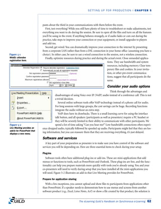 The eLearning Guild’s Handbook on Synchronous e-Learning 62
SETTING UP FOR PRODUCTION | CHAPTER 5
pants about the third in your communications with them before the event.
First, test everything! While you still have plenty of time to troubleshoot or make adjustments, test
everything you want to do during the session. Be sure to open all the files and turn on all the features
you’ll be using in the event. If anything behaves strangely, or if audio fades or cuts out during the
practice, take steps to improve your connection or your equipment, or install upgrades to players
and add-ins.
Second, get wired. You can dramatically improve your connection to the internet by presenting
from a corporate LAN rather than from a DSL connection in your home office (assuming you have a
choice). In either case, be sure to use a wired connection to the session, not a wireless connection.
Finally, optimize resources during practice and during the actual event. Close unneeded applica-
tions. They use bandwidth and system
resources, including memory. Clear tem-
porary files and cookies. In your invita-
tion, or other pre-event communica-
tions, suggest that all participants do the
same.
Consider your audio options
Think through the advantages and
disadvantages of using Voice over IP (VoIP) audio instead of a conference call. This is not
a trivial decision.
Several online software tools offer VoIP technology instead of a phone call for audio.
For long sessions with large groups, the cost savings can be huge. Recording functions
integrate the audio without an extra step.
VoIP does have its drawbacks. There is a small learning curve for using the interface
talk button, and all speakers (participants as well as presenters) require a PC headset or
they will be severely limited in their ability to communicate with other participants. We
spend a lot of time asking “Can you hear me?” Low-bandwidth connections often experi-
ence dropped audio, typically followed by speeded up audio. Participants might feel that they are los-
ing information, but you can reassure them that they are receiving everything, it’s just delayed.
Software and services
A key part of your preparation as presenter is to make sure you have control of the software and
services you will be depending on. Here are three essential items to check during your setup.
Plug-ins
Software tools often have additional plug-ins or add-ins. These are mini-applications that add
menus or functions to tools, such as PowerPoint and Outlook. These plug-ins are free, and the func-
tionality can help you prepare materials more quickly with tools you’re already using. You and your
co-presenters will need to verify during setup that you have installed all the mini-applications you
will need. Figure 5-2 illustrates an add-in that Live Meeting provides for PowerPoint.
Prepare for application sharing
With a few exceptions, you cannot upload and show files to participants from applications other
than PowerPoint. If a speaker needs to demonstrate how to use menus and screens from another
software product (e.g., Excel, Lotus Notes, Act!) or show a file created by that product, the solution is
Figure 5-1
WebEx attendee
registration form.
Figure 5-2
Live Meeting provides an
add-in for PowerPoint that
displays a new menu.
 