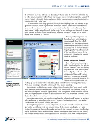 The eLearning Guild’s Handbook on Synchronous e-Learning 63
SETTING UP FOR PRODUCTION | CHAPTER 5
to “application share” the software. This shows the product or file to all participants. It reminds me
of video cameras in a store window. When you wave, you can see yourself waving on the adjacent TV
screen. Figure 5-3 shows Jeff Gordon application-sharing Lectora (an authoring application) during
an eLearning Guild Online Event.
The main concern when using application sharing is that everything is real time. There is no op-
portunity to transfer content to participants’ machines in advance, so broadband connectivity be-
comes much more important. Also, speakers must consider what the streaming data looks like to
participants. If it takes two milliseconds for the speaker’s screen to change, and 10 seconds for some
participants to receive the change, then you must reduce the number of changes, and the speaker
should allow some time for catch-up.
Encourage all participants to use
broadband when connecting for ses-
sions, especially those that will rely
heavily on VoIP and application shar-
ing. Some participants on dial-up con-
nections at 56K or lower are still able
to participate happily and successfully
if they are willing to tolerate slower
refresh rates. For others, the slowness
would be intolerable.
Prepare for recording the event
Many Web conferencing tools pro-
vide a recording function that will cap-
ture the presenters’ visual aids, includ-
ing PowerPoint slides, shared applica-
tions, and polls, as well as the audio
component of the event. If your ses-
sion uses a separate conference call,
you’ll need to enter the number of the
call into the session setup form (see
“Setting up session rooms” below) so that the audio is connected to the recording of the visuals.
VoIP audio recording is embedded automatically in the session recording.
Recordings are saved in formats that are unique to the software interface. When you tell partici-
pants about the recordings (so they know they can access the recording after the event), be sure to
tell them that they must install the required applet. Many tools prompt users to install the software
when they try to access the recorded file. Reassure learners that it’s OK for them to follow the down-
load and installation instructions.
In some cases, you cannot edit recordings made by online software tools. If you need to be able to
edit a session, use an external recording tool such as Adobe Captivate to record the entire session.
This will allow you to clip out what you don’t need.
If you’re planning to record a session, ask yourself how you plan to use the recording. If you sim-
ply want to keep it for review in case someone missed the live session, recording is a very good
option. Anyone can play the recording back at any time. If your purpose is to create a recording that
will be used instead of a live session, consider the same instructional design guidelines that you fol-
low for asynchronous delivery. Recorded lectures with hundreds of slides fail to keep participants
Figure 5-3
Jeff Gordon application-
sharing Lectora during an
online event.
 