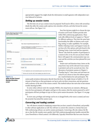 The eLearning Guild’s Handbook on Synchronous e-Learning 64
SETTING UP FOR PRODUCTION | CHAPTER 5
appropriately engaged. You might chunk the information in small segments with independent exer-
cises balanced in between.
Setting up session rooms
The first time you set up a session room, be prepared. You’ll need to fill in a form with several key
details that affect the session audio options, how attendees will join, and what format the session
room will use. (See Figure 5-4.)
Your first decision might be to choose the type
of session you’ll need. Vendors provide tools
within Web conferencing applications. These
tools offer different levels of support or “flavors”
for different audiences. They have the same basic
functionality, but differ on features such as pol-
ling, testing, or audio capabilities. For example,
WebEx’s Meeting Center and Support Center do
not have all of the options and tools found in the
Training Center. Lower level and less expensive
“flavors” also limit the number of participants in
a session to five or ten. Be sure you know which
flavor will support the communication type you
want and the activities you have planned for your
session.
Session start and duration times (items on the
setup form) may not be relevant if your session
is persistent and can be accessed any time. (See
discussion of persistent sessions in Chapter 2,
“Familiar log-in.”) Start times and end times are
critical if you choose to have the software gener-
ate e-mail invitations for each participant. The
system pulls invitation information directly from this form. You might choose to build in 15 to 30
minutes of lead time so that participants can log in early, test their connections, and ask questions
well in advance of the start of the session content. This method reduces late starts due to last-minute
trouble shooting by 80%.
In some online software tools (for example, WebEx), the setup forms are extensive, offering op-
tions for how participants will register and log in to the session, what the session password is, and if
participants will have privileges to type in Chat or print session documents. (See Figure 5-5 on page
65.)
In most cases, privileges and settings can be set or changed both as the room is created, and once
the presenter has joined the session room.
Converting and loading content
You will almost certainly be displaying content that you have created in PowerPoint, and possibly
in other software applications as well. You will have to convert this content to a format that your
Web conferencing software can send to session participants. Converting a file also reduces the file
size so that the file transfers more quickly. Each Web conferencing application handles external files
(your PowerPoint or Word content) a bit differently. Typically, PowerPoint files lose some function-
Figure 5-4
Adobe Acrobat Connect
Meeting Information
screen
 