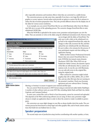 ality (especially animations and transition effects) when they are converted to a usable format.
The conversion process can take some time, especially if you have a very large file with lots of
graphics or screen captures. Several online tools provide an option to convert the file in advance to
reduce the day-of-session preparation time. They also provide different choices for the display size of
the slides for various screen resolutions.
As an example, you can convert PowerPoint files for use with Elluminate either from the Ellumi-
nate Web site or as part of the uploading process. The converter changes PowerPoint files to static
whiteboard (WDB) files.
When the WDB file is uploaded to the session room, presenters and participants can view the
slides. They can annotate or write on the slides using the whiteboard annotation tools. However, they
can no longer edit the slides as PowerPoint. The
only way to edit a slide on the whiteboard is to
go back to the original PowerPoint file, make the
change or other edit, reconvert the file, and then
upload the new whiteboard file into Elluminate.
Be sure to allow a few minutes for this process. If
your participants require real-time editing, use
application sharing.
Adobe Acrobat Connect Professional (formerly
Breeze) does not convert PowerPoint files to a
static WDB file, but instead creates dynamic
Shockwave (SWF) files. When SWFs are up-
loaded into Adobe Connect, the dynamic aspects
of the files are still dynamic; that is, custom ani-
mations work. As was the case with Elluminate,
you can only edit errors in the original files,
using the original tools.
Other content for conversion might include
graphics like GIF or JPEG, MPEG, AVI, or SWF
files, and any other file types that are running on
the presenter’s machine. Check your licensing
agreement and your software flavor (Training,
Meeting, or Seminar) to ensure it supports your material and file types.
You can convert Word documents to SWF format using an external tool called Adobe FlashPaper.
A number of other software tools can create SWF files, including Adobe Flash and Flash Lite, Adobe
Captivate, and Camtasia Producer
In some cases, certain files, such as Word or Excel documents, cannot be converted and uploaded.
This depends on the Web conferencing software you are using. In these cases, presenters might
choose to simply use application share in order to show the content or make it available to partici-
pants.
File conversion can cause slight changes in your files so always double-check the results. The con-
version process has been known to drop logos and other graphics files, and to break custom anima-
tions that build text one bulleted item at a time.
Speaker preparation
The second major area of production setup involves coordinating with another speaker, co-host,
The eLearning Guild’s Handbook on Synchronous e-Learning 65
SETTING UP FOR PRODUCTION | CHAPTER 5
Figure 5-5
WebEx Session Options
form
 