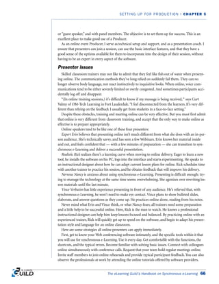 or “guest speaker,” and with panel members. The objective is to set them up for success. This is an
excellent place to make good use of a Producer.
As an online event Producer, I serve as technical setup and support, and as a presentation coach. I
ensure that presenters can join a session, can use the basic interface features, and that they have a
good sense of the options available for them to incorporate into the design of their session, without
having to be an expert in every aspect of the software.
Presenter issues
Skilled classroom trainers may not like to admit that they feel like fish out of water when present-
ing online. The communication methods they’ve long relied on suddenly fail them. They can no
longer observe body language, nor react instinctively to inquisitive looks. When online, voice com-
munications tend to be either severely limited or overly congested. And sometimes participants acci-
dentally log off and disappear.
“(In online training sessions,) it’s difficult to know if my message is being received,“ says Curt
Valmy of OM-Tech Learning in Fort Lauderdale.“I feel disconnected from the learners. It’s very dif-
ferent than relying on the feedback I usually get from students in a face-to-face setting.”
Despite these obstacles, training and meeting online can be very effective. But you must first admit
that online is very different from classroom training, and accept that the only way to make online as
effective is to prepare appropriately.
Online speakers tend to be like one of these four presenters:
Expert Erin believes that presenting online isn’t much different from what she does with an in-per-
son audience. She’s technically savvy, and has seen a few Webinars. Erin knows her material inside
and out, and feels confident that — with a few minutes of preparation — she can transition to syn-
chronous e-Learning and deliver a successful presentation.
Realistic Rick realizes there’s a learning curve when moving to online delivery. Eager to learn a new
tool, he installs the software on his PC, logs into the interface and starts experimenting. He speaks to
an instructional designer about how he can adapt current lesson plans for online. Rick schedules time
with another trainer to practice his session, and he obtains feedback that will improve his delivery.
Nervous Nancy is anxious about using synchronous e-Learning. Presenting is difficult enough; try-
ing to manage the technology at the same time seems overwhelming. She agonizes over rewriting les-
son materials until the last minute.
Vince Verbatim has little experience presenting in front of any audience. He’s relieved that, with
synchronous e-Learning, he won’t need to make eye contact. Vince plans to show bulleted slides,
elaborate, and answer questions as they come up. He practices online alone, reading from his notes.
Never mind what Erin and Vince think, or what Nancy fears; all trainers need some preparation
and a little help to be successful online. Here, Rick is the man to watch. He knows a professional
instructional designer can help him keep lessons focused and balanced. By practicing online with an
experienced trainer, Rick will quickly get up to speed on the software, and begin to adapt his presen-
tation style and language for an online classroom.
Here are some strategies all online presenters can apply immediately.
First, get to know your Web conferencing software intimately, and the specific tools within it that
you will use for synchronous e-Learning. Use it every day. Get comfortable with the functions, the
shortcuts, and the typical errors. Become familiar with solving basic issues. Connect with colleagues
online simultaneously with conference calls. Request that your team hold regular meetings online.
Invite staff members to join online rehearsals and provide typical participant feedback. You can also
observe the professionals at work by attending the online tutorials offered by software providers.
The eLearning Guild’s Handbook on Synchronous e-Learning 66
SETTING UP FOR PRODUCTION | CHAPTER 5
 