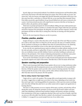 Second, adapt your instructional methods. If you default to boring lectures and PowerPoint slides,
you’ll ensure that learners will multi-task during your session. How will you make use of your “pre-
mium time” with your learners and engage them directly? Remember, participants will be just a win-
dow away from their e-mail inbox or a favorite Web site, so you must keep them interested. Power-
Point slides can provide a good backbone, but go beyond bulleted text and create an interactive dis-
cussion. Good instructional execution will compel learners to process what they are learning, res-
pond to others, ask questions, and stay engaged.
Third, learn to prompt participants for relevant feedback. Polling and open-ended questions pro-
vide opportunities for audience members to contribute their ideas. Prepare slides that pose questions
and ask for responses from participants. By doing this, you will see and hear responses, connect with
participants and find out where they’re coming from, what they are learning, and what questions
they have.
But by far the most important thing you can do is to practice.
Practice, practice, practice
Imagine driving in a country where they drive on the “wrong” side of the road. What you need to
do in order to drive from Point A to Point B is, for the most part, the same as it would be at home.
But the mechanics of driving are now different from what you instinctively know to do. Mastering
those differences and similarities in how to drive takes time and practice. Lots of practice!
So yes, even the very experienced person needs to acclimate to an online software interface, try out
the tools and audio, and learn to upload files. It’s best to coordinate tasks with the event Producer
who can troubleshoot issues and offer feedback. Dead air and online fumbling are awkward, and
obvious to the participants. A few minutes of planning and preparation can eliminate many poten-
tial problems and give sessions, presenters, and materials a more polished look and feel.
If you are the event Producer, your job is to make everyone sound good and ensure that the technol-
ogy properly supports every aspect of the session. That takes time, so don’t let anyone off the hook.
Speaker coaching and preparation
When I coach eLearning Guild Online Forum speakers who are new to using synchronous online
tools, I take steps that make the preparation process easy, and that help them to be successful their
first time. All that the speakers need to provide is their content or learning materials. The Online
Forums provide the structure of the session, and the online software interface license. It’s a team
effort that takes much of the pressure off of the speakers.
Start by making a Speaker Topic Support Outline
I begin with an e-mail to the speakers. This message offers several opportunities to prepare with
me online. I suggest that we might meet, up to three or four times, depending on how much time
they need to get ready. I send along guidelines for preparation, a link to previous session recordings,
and a form that will help them plan how to use online session tools to support each agenda item or
learning objective.
This form is a table presenters can use to organize all the topics, activities, and tools they will use
during their session. By doing this, presenters can focus on how they’ll need to deliver each item,
rather than defaulting to classroom-based methods. Speakers will inventory and plan everything,
from introductions, to file types, to application sharing. If they aren’t sure how to handle a task, they
can ask you to fill in the table. Note that this is similar to the storyboard I recommended in Chapter
4. Sidebar 5-1 on page 68 is an actual example from one of our online events.
The eLearning Guild’s Handbook on Synchronous e-Learning 67
SETTING UP FOR PRODUCTION | CHAPTER 5
 