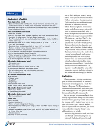 sure to check with your network sentry.
• Check audio speakers. Interfaces that use
VoIP do not require a phone connection.
Participants hear people talking through
their own PC speakers or headset.
• Check their microphones. Some online
session tools allow presenters and partici-
pants to communicate verbally using a
shared microphone or Talk button control.
Typically only one person can control the
Talk button at a one time. There’s a tiny
learning curve for people who need to
remember to click Talk before they make
their contribution to the discussion and
release it when they have finished talking.
For participants who don’t have a headset,
the internal microphone (the small hole in
a laptop keyboard panel) is a less-than-
optimal option because it can pick up
machine noise and create an intolerable
online hum. External or desktop micro-
phones are not much better. Don’t bother
with headsets that cost more than $30.
Expensive ones break just the same as the
inexpensive ones do. It’s better to invest in
two in case one fails during your session.
Invitations
When you create a meeting you can com-
plete an online form and send an automatic
invitation to all participants via e-mail. (See
Sidebar 5-2 on page 70.) This designates a
classroom and automatically generates a pass-
code. Some applications also generate the con-
ference call number, ID, and passcode.
You can generate invitations and send them
directly to participants. Along with the connec-
tion information, you may want to personalize
the message and let students know how to pre-
pare and what to expect from the sessions.
Send an agenda with time estimates, pre-course
work, and online etiquette. Here are some
additional topics to include:
• Automatically generated e-mails, and those
sent through calendaring programs like
Microsoft Outlook, will convert to each
The eLearning Guild’s Handbook on Synchronous e-Learning 71
SETTING UP FOR PRODUCTION | CHAPTER 5
Moderator’s checklist
Two days before event
• Send reminder e-mail to each Speaker. Include Usernames and Passwords, tech-
nical support number, my number, room access time, and session start time.
• Speakers’ files converted to correct format and uploaded, Polls, files, and applica-
tions to Application Share.
Two hours before event start
Confirm that you have:
• Two PCs with proper player software, PowerPoint, and e-mail access loaded. Both
connected via cable modem. Two login IDs and passwords.
• Two PC headsets. One to use, one backup that stays plugged into the 2nd PC to
restrict audio output.
• Speaker prep notes, list of support tasks (“At slide 19, go to URL ... ”), list of
URLs, and crib notes text.
• Speakers’ phone numbers (specifically for where they’ll be that day).
• Software vendor or Internal Technical Support number.
• Speakers’ usernames and passwords.
• Link to Resource Page where students can download handouts.
• Link to post-event survey to push at the end.
• Printed schedule for the day showing at least two time zones.
• Speakers’ introduction information.
• List of event registrants with phone numbers and e-mail addresses.
50 minutes before event start
• Join session room.
• Run audio wizard.
• Set connection speed for session to DSL or Cable.
• Confirm all files are loaded and properly pointed.
• Set up breakout rooms, load instructions into each room.
• Greet early participants.
40 minutes before event start
• Use restroom.
• Fill water bottle.
• ChapStick®.
• Cough drops.
• Turn phone to silent mode.
• Hang “Do Not Disturb” sign on the door.
30 minutes before event start
• Start sound checks.
• Chat with early participants.
15 minutes before event start
• Start tweens tutorial.
Event start
• Start recording.
• Welcome participants.
• Review schedule and agenda for the day.
• Remind participants that they need to log out at the end of this session and log in
to the next.
• Request feedback via online surveys — will send URL via Chat and will push link
at the end of the day.
• Introduce speaker.
• Stand by to assist as needed
Sidebar 5-3
 