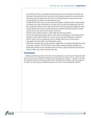 user’s local time. If you are sending customized invitations, be sure to list the start, break, and
end times. Be clear about the time zone used for the schedule, and provide a conversion tool so
each person can look up their own start time. (I recommend http://www.timezoneconverter.
com/cgi-bin/tzc.tzc or http://www.timezonecheck.com/.)
• Include the URL link to log on to the session and the phone number for dial-in. If participants
are dialing in for audio, remind them to use Mute if they can hear the background on the call.
Also remind them NOT to put the call on hold or the rest of the participants might hear music!
• Include detailed instructions to install online session software. Remind participants to install
and test access to the session well in advance of the start.
• Provide contact details for whom to call for help other than the presenter.
• Send or post learning materials in advance. Allow time for participants to download and print
handouts or other supportive files. You can also send surveys that will help you understand
learners’ needs, or you can assign prep work to complete before the start of the session.
• List agenda items that will be covered during the session.
• Offer ideas to improve their session experience. Suggest they use a headset and adjust the sound
as necessary, and post a “Do Not Disturb” sign to keep coworkers and family members out.
Remind them that the session will tether them to the desk, so gather all the items they’ll need in
advance; coffee, water, session materials, and a pen.
Conclusion
Building and delivering online events takes a lot of preparation and a few pairs of hands, but with
practice, you can create excellent and effective learning experiences. Sidebar 5-3 on page 71 provides
key preparation steps and timing in checklist form. Assimilate these strategies. I also encourage you
to contact me concerning your additional questions and about overcoming specific obstacles.
The eLearning Guild’s Handbook on Synchronous e-Learning 72
SETTING UP FOR PRODUCTION | CHAPTER 5
 