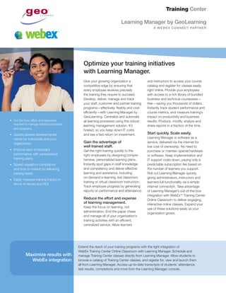 Give your growing organization a
competitive edge by ensuring that
every employee receives precisely
the training they require to succeed.
Develop, deliver, manage and track
your staff, customer and partner training
programs—effectively, flexibly and cost
efficiently—with Learning Manager by
GeoLearning. Centralize and automate
all learning processes using this robust
learning management solution. It’s
hosted, so you keep down IT costs
and see a fast return on investment.
Gain the advantage of
well trained staff.
Get the right training quickly to the
right employees by designing compre-
hensive, personalized learning plans.
Instantly spot gaps in staff knowledge
and competency and deliver effective
learning and assistance, including
on-demand e-learning, live classroom
training or virtual classroom instruction.
Track employee progress by generating
reports on performance and attendance.
Reduce the effort and expense
of learning management.
Keep the focus on learning, not
administration. End the paper chase
and manage all of your organization’s
training activities with an efficient,
centralized service. Allow learners
and instructors to access your course
catalog and register for classes easily,
right online. Provide your employees
with access to a rich library of bundled
business and technical courseware—
free—saving you thousands of dollars.
Instantly track student performance and
course metrics, and measure training’s
impact on productivity and business
results. Produce, modify, analyze and
share reports in a fraction of the time.
Start quickly. Scale easily.
Learning Manager is software as a
service, delivered via the internet for
low cost of ownership. No need to
purchase or maintain special hardware
or software. Keep implementation and
IT support costs down, paying only a
predictable subscription fee based on
the number of learners you support.
Roll out Learning Manager quickly,
giving administrators, instructors and
learners full functionality via a simple
internet connection. Take advantage
of Learning Manager’s out-of-the-box
integration with WebExTM
Training Center
Online Classroom to deliver engaging,
interactive online classes. Expand your
use of these solutions easily as your
organization grows.
Training Center
Optimize your training initiatives
with Learning Manager.
•	 Cut the time, effort and resources
required to manage training processes
and programs.
•	 Quickly assess developmental
needs for individuals and your
organization.
•	 Improve each employee’s
performance with personalized
training plans.
•	 Speed regulatory compliance
and time to market by delivering
training faster.
•	 Easily measure training impact in
terms of results and ROI.
Learning Manager by GeoLearning
A WEBEX CONNECT PARTNER
Extend the reach of your training programs with the tight integration of
WebEx Training Center Online Classroom with Learning Manager. Schedule and
manage Training Center classes directly from Learning Manager. Allow students to
browse a catalog of Training Center classes, and register for, view and launch them
all from Learning Manager. Access up-to-date transcripts of students’ attendance,
test results, completions and more from the Learning Manager console.
Maximize results with
WebEx integration
 