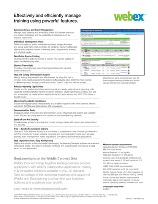 Minimum system requirements:
Operating System Windows XP/NT4/98,
Mac OS 9 and above.
Internet Explorer 5.0 (or higher);
Netscape Navigator 4.7 and above.
Cookies, Java and JavaScript enabled (must
support Java version 1.02 and JavaScript 1.0).
133 MHz or higher processor.
16MB RAM (32MB recommended).
800 x 600 resolution at 32-bit color depth
WebEx Training Center v4.7L (for integration of
Learning Manager with WebEx Training Center)
Some courses and features require special
multimedia plug-ins and players, or require
specific operating systems, browsers and Java.
Languages supported:
English
Effectively and efficiently manage
training using powerful features.
Automated Class and Event Management
Manage class planning and scheduling online. Coordinate instructor
and student schedules and the availability of resources such as
physical classrooms.
Individual Development Plans
Define competency goals, create learning tasks, assign due dates
and set up automatic email reminders for students. Devise multifaceted
plans that include live classes, e-learning, tests, assignments, surveys
and physical media.
Searchable Course Catalog
Give learners the ability to browse or search your course catalog to
select the classes they need.
Student Transcripts
Provide a comprehensive view of learning activities with personal
student transcripts.
Test and Survey Development Engine
Identify training requirements and effectiveness by using this tool to
conduct tests, needs assessments and job skills analyses. Also determine how courses
could be improved, through course evaluations, opinion polls and attitude surveys.
Robust Reporting Capabilities
Create, modify, analyze and share reports quickly and easily, using dynamic reporting tools.
Generate standard detailed reports on course statistics, student proficiency metrics, and test
and survey data, or create ad-hoc reports on the fly. Export reports into .PDF, .CSV, Word or
Excel formats.
eLearning Standards Compliance
Ensure learning standards interoperability and enable integration with other systems. Identify
with AICC, SCORM and ADA Section 508 compliance.
Communication Tools
Engage students, instructors and administrators via an integrated chat system and a bulletin
board. Publish upcoming events and classes on the online learning calendar.
State-of-the-Art Security
Provide secure access to your learning content and processes with robust user authentication
and security.
Free—Bundled Courseware Library
Give up to 1000 learners access to a rich library of courseware—free. Provide your learners
with the opportunity to learn valuable business and technical skills in areas such as sales
training, team management, safety regulations, compliance and software applications.
Fast Implementation, Easy Maintenance
Deploy and expand quickly and easily by leveraging the Learning Manager software-as-a-service,
web-based model. You save on software, hardware and support costs, and recoup a rapid
return on your investment.
DSP0031 1206 WBS25 US
CORPORATE HEADQUARTERS: WebEx Communications, Inc., 3979 Freedom Circle, Santa Clara, CA 95054 USA Tel: +1.408.435.7000 Fax: +1.408.496.4353
©2007 WebEx Communications, Inc. All rights reserved. WebEx and the WebEx logo are registered trademarks of WebEx Communications, Inc.
All other trademarks are the property of their respective owners.
GeoLearning is on the WebEx Connect Grid
WebEx Connect brings together leading business process
applications with WebEx collaborative applications, making
truly innovative solutions available to you, on-demand.
Take advantage of the combined expertise and support of
WebEx and GeoLearning to streamline your business
activities and accelerate your growth.
Learn more at www.webexconnect.com.  
Students can get a comprehensive view of
their assigned learning activities and launch
classes directly from Learning Manager.
 