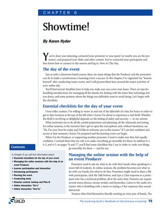 You’ve done your planning, contacted your presenter or your panel (or maybe you are the pre-
senter), and prepared your slides and other content. You’ve contacted your participants and
they know how to connect to the session and log in. Now it’s The Day.
The day of the event
Just as with a classroom-based course, there are many things that the Producer and the presenters
can do to make a synchronous e-Learning event a success. In this chapter, I’ve organized my “lessons
learned” after conducting many events, and I will present them here around the major activities of
your online day.
You’ll find several checklists here to help you make sure you cover your bases. There are tips for
handling introductions, for managing all the details, for dealing with the times that technology lets
you down, and some pointers about the things you definitely want to avoid doing. Let’s begin with
the checklists.
Essential checklists for the day of your event
I love roller coasters. I’m willing to weave in and out of the labyrinth of a line for hours in order to
get to that moment at the top of the hill when I know I’m about to experience a real thrill. Whether
the thrill is terrifying or delightful depends on the feeling of safety and security — or my naïveté.
What motivates me to do all the careful preparation and planning, all the rehearsals and testing
for online sessions, is the moment that I get to open the microphone and, without hesitation, say
“Hi, I’m your host for today and I’d like to welcome you to this session.” If I can feel confident and
secure at that moment, I know I’m prepared and the learning event can begin.
When I’m the Producer or supporting another presenter, I need to make sure they feel equally
confident. I remind them that my role is to make everything go smoothly for them. In sidebars 6-1,
6-2, and 6-3, on pages 76 and 77, you’ll find some checklists that I use in order to make sure things
go smoothly for them — and for me.
Managing the online session with the help of
an event Producer
Presenters used to ask me what to do with their hands when speaking to a
room full of students. In online sessions, the problem becomes not what to
do with our hands, but what to do first. Presenters might need to share a file
with participants, click the Talk button, and type a Chat response to a partic-
ipant who has a technical problem, all at the same time. Features can require
several menu choices, mouse strokes, and keystrokes. Listen to the audio of a
trainer who is fumbling with a menu or typing a Chat response; they sound
distracted.
Trainers often find themselves literally needing an extra pair of hands. The
The eLearning Guild’s Handbook on Synchronous e-Learning 75
Showtime!
By Karen Hyder
C H A P T E R 6
In Chapter 6 you will find information about:
• Essential checklists for the day of your event
• Managing the online sessions with the help of an
event Producer
• Learner participation and interaction
• Introducing participants
• Running the event
• Conducting tests
• Disaster control: backup and Plan B
• Online interaction “Do’s”
• Online interaction “Don’ts”
Contents
 