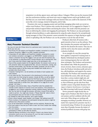 The eLearning Guild’s Handbook on Synchronous e-Learning 76
SHOWTIME! | CHAPTER 6
temptation is to do less, ignore more, and expect silence. I disagree. When you use the resources built
into the synchronous interface, and invent new ways to engage learners and to get feedback, you’ll
find that you can create better exchanges with your learners than you could in the classroom. If this
seems like a lot to manage, instead of doing less, ask for help.
Presenters who want an engaging session and need help managing online tools can recruit an
online event Producer. This is a person who coaches the presenter (as I’ve suggested in Chapter 5)
and provides technical support before and during the session. The result is that the presenter can
focus on delivering the content and engaging the participants. The Producer can step participants
through technical problems or audio adjustments by using the audio channel or by surreptitiously
typing messages in Chat. If the presenter cannot remember the sequence to begin sharing an appli-
cation or uploading a file, the Producer can cue the presenter or just do the task for him.
Producers often kick off sessions with a
quick tutorial on how to use the software. Then
they introduce the presenter and stand by to
assist for the duration the session. They stay on
until the end to close the session and collect
evaluation feedback.
As an example of a way this concept has
been applied, Compuware’s training team in
Bijmler, Netherlands has developed synchro-
nous training programs that use radio talk
show techniques. The Producer and presenters
have defined roles. While the presenter in-
structs, lectures, shares screens, and poses ques-
tions, the Producer introduces polls and activi-
ties, calls breaktimes, and supports the session
technically. The Producer also researches ques-
tions behind the scenes, often asks the ques-
tions that a curious student might ask, and
sometimes provides comic relief. Their manag-
er, Hervé Brittman, got the idea from Marc
Gamble’s session Using Radio Broadcast Tech-
niques to Improve Synchronous e-Learning at
the 2006 eLearning Guild Annual Gathering.
Novice presenters might decide they no
longer need a Producer after they’ve done sev-
eral sessions and feel confident with the soft-
ware tools. When things are working well,
managing everything is possible. However, no
matter how experienced a presenter may be, I
recommend using a Producer for any group of
more than 20 people, because the impact of
technical problems increases with group size.
Host/Presenter Technical Checklist
You may not need all of these items for a particular event. Customize this check-
list for your own use.
• The Primary PC with plug-ins and PowerPoint installed, connected to a wired (not
wireless) connection, logged in as HOST, headset connected.
• A Secondary PC with plug-ins and PowerPoint installed, connected to a wired
(not wireless) connection, and logged in as PARTICIPANT, headset connected.
Unless a presenter has two PCs logged in and can see what the learners see,
or the presenter is using Elluminate’s Preview Window, she is working blind. She
won’t know what their shared image looks like on the participants’ end.
• Have all files properly loaded into the Agenda Builder, the session rooms set up
with presenter slides and supplemental files, and your introduction, closing, and
interface tutorial slides. Your Poll files are loaded, proofread, and set to open.
• Have backup copies of all files being used installed both locally and on a
portable drive (thumb drive).
• A Speaker Tracking Form. List all activities and details of each speaker and
each session.
• A crib notes text file. This document is the storehouse for all text you might
need to type into Chat during the session. Include all URLs, as well as typical
instructions such as, “Please expand the Poll Panel by clicking on the ‘down’
arrow ... .” You can subtly give instructions to participants and presenters as
needed using public or private Chat. (See Sidebar 6-4 on page 82 for some
sample “crib notes.”)
• Emergency instructional slides. Keep a PowerPoint slide file available that
includes screen captures of common errors and solutions. If the presenter is
struggling to use a feature (application sharing, desktop sharing, opening a new
file), you can talk him through the process, and show a visual of the step he
needs to perform. You might also include a “Please Stand By” slide to inform
the participants that you’ll be back on track momentarily.
• PC headset for VoIP audio sessions, and a spare headset.
• Phone, phone headset, spare headset, and charger. Call waiting turned OFF.
• Phone numbers of all speakers and participants during that session (might be
different than office phone number).
• Turn off all noisemakers including ringers and fax machines. Muzzle the dog.
• Print hard copies of any text you’ll have to read. You’ll find it easier than reading
from the screen.
• Pen and notepad — jot down reminders, observations, errors to research,
participants to follow up with after the session.
• (Optional) Backup connection to the Internet. If there’s any chance that your
connection could cut out on the primary PC, you’d be wise to access the
Internet a different way on the secondary PC.
Sidebar 6-1
 