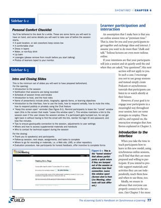 The eLearning Guild’s Handbook on Synchronous e-Learning 77
SHOWTIME! | CHAPTER 6
Learner participation and
interaction
An assumption that I make here is that you
see online session time as “premium time.”
That is, time for you and your participants to
get together and exchange ideas and interact. I
assume you want to do more than “chalk and
talk.” Tedious lectures are even more tedious
online.
If your intentions are that your participants
will join a session and sit quietly until the end
when they are asked,“Any questions?”, this next
section will not apply to you.
In such a case, I encourage
you not to use group sessions
and instead simply create
Podcasts or asynchronous
tutorials that participants can
listen to or watch silently at
their leisure.
However, if your goal is to
engage your participants in a
meaningful way throughout
your session, here are some
strategies to employ. These
add to, and expand on, the
interaction strategies that Ann
Kwinn explained in Chapter 3.
Introduction to the
interface
When you take the time to
teach participants how to
learn in this new model, using
synchronous online sessions,
you’ll find that they are more
prepared and willing to par-
ticipate. If you intend to pro-
vide support materials and
activities they can use inde-
pendently, teach them how
and when to use those, too.
Ideally, we ensure in
advance that everyone can
properly connect to the ses-
sion. (See Chapter 5 for more
Personal Comfort Checklist
You’ll be tethered to the desk for a while. These are some items you will want to
have on hand, and some details you will want to take care of before the session
starts.
• A quiet location, or ask coworkers keep voices low
• A comfortable chair
• Dress in layers
• Water, or non-fizzy drink
• Lip balm
• Lozenges (please remove from mouth before you start talking)
• Photos of learners taped to your monitor.
Sidebar 6-2
Intro and Closing Slides
This is the minimum set of slides you will want to have prepared beforehand.
For the opening:
• Introduction to the session
• Notification that sessions are being recorded
• Schedule of session times and breaks
• Introduction to host, and the host roles
• Name of presenter(s) include photo, biography, agenda items, or learning objectives
• Introduction to the interface, how to use the tools, how to respond verbally, how to mute the mike,
how to respond publicly or privately using the Chat feature
• “Keep this screen open” reminder (See Figure 6-1). Remind participants to leave the “tunnel” window
open (this is the screen that reads “Leave this window open”). This window maintains a link to the
session even if the user closes the session window. If a participant gets bumped out, he can get
right back in without having to find the email with the link, reenter his login ID and password, and
lose five minutes.
• Tips to ensure good-quality connection to the session, adjustments to user settings
• Where and how to access supplemental materials and handouts
• Who to contact for technical support during the session
For the closing:
• Thank you to speaker(s) and participants
• Follow-up session, next steps, assignments, and tasks to complete
• Where to go for recording or materials, i.e. a Web site, LMS, or other repository
• Evaluation procedure. Ask participants for honest feedback, offer incentive to complete forms
Sidebar 6-3
Figure 6-1 This is
the “tunnel window”
that allows partici-
pants a quick return
if they are bumped
out of the session or
otherwise lose their
connection. Leave
this window open!
(Screen shot is from
Live Meeting, other
tools will look differ-
ent.)
 