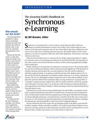 Synchronous e-Learning goes by a variety of names: virtual classrooms, Web conferences,
Webinars, and online presentations, to list just a few of them. Some of these names are more
common in the education community, some are more about delivery than about collaboration, and
some are more often seen in marketing copy than in practice. We couldn’t improve on the current
selection, so we chose to stay generic rather than add another designation.“Synchronous e-Learning”
will have to do for now.
What all of the descriptions have in common is the use of Web conferencing software to support
live, interactive (more or less) learning events delivered on the World Wide Web. The importance of
this notion is borne out by the fact that there are dozens of Web conferencing applications, all fight-
ing for market share.
Another indication of the importance of synchronous e-Learning is seen in The eLearning Guild’s
live, real-time Guild Research database, online at http://www.elearningguild.com. With thousands of
members reporting which products they use, their satisfaction with each, and the modalities in
which they support learning, we are getting a much better picture of the adoption patterns. We can
slice and dice the data by organization size, industry, number of learners, or in various combinations
of factors. We now see (although the numbers change a bit week-to-week with the addition of more
data) that overall two-thirds of the respondents online are using synchronous e-Learning “often” or
“sometimes” to deliver learning. Compare this to 90% for classroom delivery, and 85% for asynchro-
nous (self-paced) e-Learning, and you can see that live, online learning is an important third leg of
most organizations’ instructional strategies. It will be interesting to watch the trends develop between
these three legs over time.
With these facts in mind, The eLearning Guild decided in the fall of 2006 to put together a hand-
book to support development and production of synchronous e-Learning. No such comprehensive
advice for practitioners existed at the time, perhaps because of the speed with which the technology
is evolving. Although synchronous e-Learning has been around for almost fifty years in more primi-
tive forms, it is only in the last five years that organizations and individuals have had the technology,
the infrastructure, and the bandwidth to make it practical for widespread adoption.
We have enlisted the aid of four experts who are themselves leaders in the field to create this little
handbook. Together with the information available in The Guild’s periodic Research Reports on syn-
chronous e-Learning, and the up-to-date information on products and on actual projects in our Live
Research online, we believe the contents of our Guide will serve readers well.
The eLearning Guild’s Handbook on Synchronous e-Learning viii
The eLearning Guild’s Handbook on
Synchronous
e-Learning
By Bill Brandon, Editor
I N T R O D U C T I O N
Who should
use this book?
The eLearning Guild’s
Handbook on Synch-
ronous e-Learning is
intended for anyone and
everyone who wants to
produce, lead, or pro-
mote live, interactive
learning events on the
Web.
Novices will find infor-
mation on what other
people are doing in this
medium, which kinds of
training and education
are best suited to it,
how to convert existing
classroom content for
delivery online, how to
lead effective and com-
pelling live learning
events on the Web, and
how to promote these
events to obtain maxi-
mum participation.
More experienced
practitioners, including
experts, will find a
wealth of ideas that they
can use to improve or
enhance their current
processes.
All readers will find
job aids, references,
examples, and informa-
tion to significantly
reduce the amount of
time required to produce
online learning events.
 