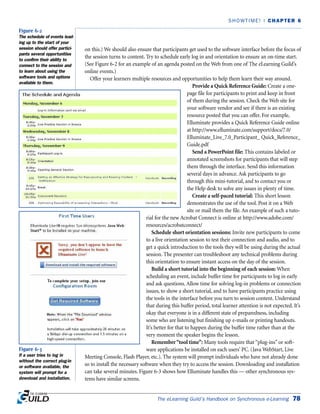The eLearning Guild’s Handbook on Synchronous e-Learning 78
SHOWTIME! | CHAPTER 6
on this.) We should also ensure that participants get used to the software interface before the focus of
the session turns to content. Try to schedule early log in and orientation to ensure an on-time start.
(See Figure 6-2 for an example of an agenda posted on the Web from one of The eLearning Guild’s
online events.)
Offer your learners multiple resources and opportunities to help them learn their way around.
Provide a Quick Reference Guide: Create a one-
page file for participants to print and keep in front
of them during the session. Check the Web site for
your software vendor and see if there is an existing
resource posted that you can offer. For example,
Elluminate provides a Quick Reference Guide online
at http://www.elluminate.com/support/docs/7.0/
Elluminate_Live_7.0_Participant_ Quick_Reference_
Guide.pdf
Send a PowerPoint file: This contains labeled or
annotated screenshots for participants that will step
them through the interface. Send this information
several days in advance. Ask participants to go
through this mini-tutorial, and to contact you or
the Help desk to solve any issues in plenty of time.
Create a self-paced tutorial: This short lesson
demonstrates the use of the tool. Post it on a Web
site or mail them the file. An example of such a tuto-
rial for the new Acrobat Connect is online at http://www.adobe.com/
resources/acrobatconnect/
Schedule short orientation sessions: Invite new participants to come
to a live orientation session to test their connection and audio, and to
get a quick introduction to the tools they will be using during the actual
session. The presenter can troubleshoot any technical problems during
this orientation to ensure instant access on the day of the session.
Build a short tutorial into the beginning of each session: When
scheduling an event, include buffer time for participants to log in early
and ask questions. Allow time for solving log-in problems or connection
issues, to show a short tutorial, and to have participants practice using
the tools in the interface before you turn to session content. Understand
that during this buffer period, total learner attention is not expected. It’s
okay that everyone is in a different state of preparedness, including
some who are listening but finishing up e-mails or printing handouts.
It’s better for that to happen during the buffer time rather than at the
very moment the speaker begins the lesson.
Remember“tool time”: Many tools require that “plug-ins” or soft-
ware applications be installed on each users’ PC. (Java WebStart, Live
Meeting Console, Flash Player, etc.). The system will prompt individuals who have not already done
so to install the necessary software when they try to access the session. Downloading and installation
can take several minutes. Figure 6-3 shows how Elluminate handles this — other synchronous sys-
tems have similar screens.
Figure 6-2
The schedule of events lead-
ing up to the start of your
session should offer partici-
pants several opportunities
to confirm their ability to
connect to the session and
to learn about using the
software tools and options
available to them.
Figure 6-3
If a user tries to log in
without the correct plug-in
or software available, the
system will prompt for a
download and installation.
 
