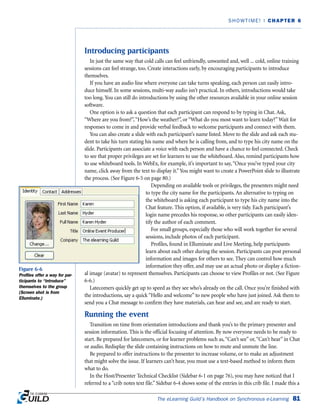 Introducing participants
In just the same way that cold calls can feel unfriendly, unwanted and, well ... cold, online training
sessions can feel strange, too. Create interactions early, by encouraging participants to introduce
themselves.
If you have an audio line where everyone can take turns speaking, each person can easily intro-
duce himself. In some sessions, multi-way audio isn’t practical. In others, introductions would take
too long. You can still do introductions by using the other resources available in your online session
software.
One option is to ask a question that each participant can respond to by typing in Chat. Ask,
“Where are you from?”,“How’s the weather?”, or “What do you most want to learn today?”Wait for
responses to come in and provide verbal feedback to welcome participants and connect with them.
You can also create a slide with each participant’s name listed. Move to the slide and ask each stu-
dent to take his turn stating his name and where he is calling from, and to type his city name on the
slide. Participants can associate a voice with each person and have a chance to feel connected. Check
to see that proper privileges are set for learners to use the whiteboard. Also, remind participants how
to use whiteboard tools. In WebEx, for example, it’s important to say,“Once you’ve typed your city
name, click away from the text to display it.”You might want to create a PowerPoint slide to illustrate
the process. (See Figure 6-5 on page 80.)
Depending on available tools or privileges, the presenters might need
to type the city name for the participants. An alternative to typing on
the whiteboard is asking each participant to type his city name into the
Chat feature. This option, if available, is very tidy. Each participant’s
login name precedes his response, so other participants can easily iden-
tify the author of each comment.
For small groups, especially those who will work together for several
sessions, include photos of each participant.
Profiles, found in Elluminate and Live Meeting, help participants
learn about each other during the session. Participants can post personal
information and images for others to see. They can control how much
information they offer, and may use an actual photo or display a fiction-
al image (avatar) to represent themselves. Participants can choose to view Profiles or not. (See Figure
6-6.)
Latecomers quickly get up to speed as they see who’s already on the call. Once you’re finished with
the introductions, say a quick “Hello and welcome” to new people who have just joined. Ask them to
send you a Chat message to confirm they have materials, can hear and see, and are ready to start.
Running the event
Transition on time from orientation introductions and thank you’s to the primary presenter and
session information. This is the official focusing of attention. By now everyone needs to be ready to
start. Be prepared for latecomers, or for learner problems such as,“Can’t see” or,“Can’t hear” in Chat
or audio. Redisplay the slide containing instructions on how to mute and unmute the line.
Be prepared to offer instructions to the presenter to increase volume, or to make an adjustment
that might solve the issue. If learners can’t hear, you must use a text-based method to inform them
what to do.
In the Host/Presenter Technical Checklist (Sidebar 6-1 on page 76), you may have noticed that I
referred to a “crib notes text file.” Sidebar 6-4 shows some of the entries in this crib file. I made this a
The eLearning Guild’s Handbook on Synchronous e-Learning 81
SHOWTIME! | CHAPTER 6
Figure 6-6
Profiles offer a way for par-
ticipants to “introduce”
themselves to the group
(Screen shot is from
Elluminate.)
 