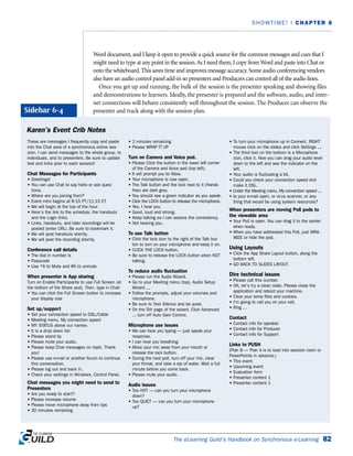 Word document,and I keep it open to provide a quick source for the common messages and cues that I
might need to type at any point in the session.As I need them,I copy from Word and paste into Chat or
onto the whiteboard.This saves time and improves message accuracy.Some audio conferencing vendors
also have an audio control panel add-in so presenters and Producers can control all of the audio lines.
Once you get up and running, the bulk of the session is the presenter speaking and showing files
and demonstrations to learners. Ideally, the presenter is prepared and the software, audio, and inter-
net connections will behave consistently well throughout the session. The Producer can observe the
presenter and track along with the session plan.
The eLearning Guild’s Handbook on Synchronous e-Learning 82
SHOWTIME! | CHAPTER 6
Karen’s Event Crib Notes
These are messages I frequently copy and paste
into the Chat area of a synchronous online ses-
sion. I can send messages to the whole group, to
individuals, and to presenters. Be sure to update
text and links prior to each session!
Chat Messages for Participants
• Greetings!
• You can use Chat to say hello or ask ques-
tions.
• Where are you joining from?
• Event intro begins at 8:15 PT/11:15 ET
• We will begin at the top of the hour
• Here’s the link to the schedule, the handouts
and the Login links.
• Links, handouts, and later recordings will be
posted (enter URL). Be sure to bookmark it.
• We will post handouts shortly.
• We will post the recording shortly.
Conference call details
• The dial in number is
• Passcode
• Use *6 to Mute and #6 to unmute
When presenter is App sharing
Turn on Enable Participants to use Full Screen (at
the bottom of the Share pod). Then, type in Chat:
• You can click the Full Screen button to increase
your display size
Set up/support
• Set your connection speed to DSL/Cable
• Meeting menu, My connection speed
• MY STATUS above our names
• It is a drop down list
• Please stand by
• Please mute your audio.
• Please keep Chat messages on topic. Thank
you!
• Please use e-mail or another forum to continue
this conversation.
• Please log out and back in.
• Check your settings in Windows, Control Panel.
Chat messages you might need to send to
Presenters
• Are you ready to start?
• Please increase volume
• Please move microphone away from lips
• 30 minutes remaining
• 2 minutes remaining
• Please WRAP IT UP
Turn on Camera and Voice pod.
• Please Click the button in the lower left corner
of the Camera and Voice pod (top left).
• It will prompt you to Allow.
• Your microphone is now open.
• The Talk button and the lock next to it (Hands
free) are dark grey.
• You should see a green indicator as you speak.
• Click the LOCK button to release the microphone.
• Yes, I hear you.
• Good, loud and strong.
• Keep talking so I can assess the consistency.
• Not hearing you.
To use Talk button
• Click the lock icon to the right of the Talk but-
ton to turn on your microphone and keep it on.
• CLICK THE LOCK button.
• Be sure to release the LOCK button when NOT
talking.
To reduce audio fluctuation
• Please run the Audio Wizard.
• Go to your Meeting menu (top), Audio Setup
Wizard ...
• Follow the prompts, adjust your volumes and
microphone.
• Be sure to Test Silence and be quiet.
• On the 5th page of the wizard, Click Advanced
... turn off Auto Gain Control.
Microphone use issues
• We can hear you typing — just speak your
response.
• I can hear you breathing.
• Move your mic away from your mouth or
release the lock button.
• During the next poll, turn off your mic, clear
your throat, and take a sip of water. Wait a full
minute before you come back.
• Please mute your audio.
Audio issues
• Too HOT — can you turn your microphone
down?
• Too QUIET — can you turn your microphone
up?
• To turn your microphone up in Connect, RIGHT
mouse click on the slides and click Settings ...
• The third tool on the bottom is a Microphone
icon, click it. Now you can drag your audio level
down to the left and see the indicator on the
left.
• Your audio is fluctuating a bit.
• Could you check your connection speed and
make it DSL.
• Under the Meeting menu, My connection speed ...
• Is your e-mail open, or virus scanner, or any-
thing that would be using system resources?
When presenters are moving Poll pods to
the viewable area
• Your Poll is open. You can drag it to the center
when ready.
• When you have addressed this Poll, just MINI-
MIZE or hide the pod.
Using Layouts
• Click the App Share Layout button, along the
bottom left.
• GO BACK TO SLIDES LAYOUT.
Dire technical issues
• Please call this number.
• OK, let’s try a clean slate. Please close the
application and reboot your machine.
• Clear your temp files and cookies.
• I’m going to call you on your cell.
• Ring ...
Contact
• Contact info for speaker
• Contact info for Producer
• Contact info for Support
Links to PUSH
(Plan B — Plan A is to load into session room or
PowerPoints in advance.)
• This event
• Upcoming event
• Evaluation form
• Presenter content 1
• Presenter content 1
Sidebar 6-4
 