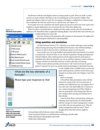 Synchronous software tools display content in unique panels or pods. These are small- to medi-
um-size on-screen windows that float on top of everything else on the presenter’s display. They
expand and collapse as they are used. You can organize and display a configuration or layout of pan-
els to emphasize the tools you need to use at a specific time. (See Figure 6-7)
If you prefer not to use a Question and Answer panel, you can turn it off. If you want to give more
emphasis to shared applications, you can increase the size of the share display area.
When I’m able to control the layout, I display text Chat, audio controls, and a list of attendees in
addition to the PowerPoint slide or application sharing display. I turn off all other tools until they are
needed and keep the screen tidy.
Stay alert, Producers! Be prepared to offer assistance to the presenter. He might need
help clearing the whiteboard or advancing slides.
Using questions and annotations
Certified Technical Trainers CTT+ will tell you, no matter what topic you’re teaching
online, hearing and seeing relevant feedback from learners is key. Without feedback,
you have no idea if what you did or said had any impact on your learners.
One sure-fire, easy way to get feedback and responses from your learners is to ask for
it, and provide a format for them to use. Ask lots of questions. Prompt participants for
relevant feedback. Open-ended questions provide opportunities for participants to
contribute their ideas. By doing this, you can see and hear responses, connect with par-
ticipants, and find out what their needs are as well as what they are learning.
Online session software provides several ways to “ask” and several ways for partici-
pants to “respond.” It’s up to you and the instructional designer to determine how best
to craft multiple choice, multiple answer, yes/no, and
open-ended questions, and how to best instruct par-
ticipants to use these tools. (See Chapters 3 and 5 for
details.)
Here’s an example:
A PowerPoint slide presentation comes with the
instructor’s version of the Act! 6.0 courseware. It
includes every bulleted item you can imagine, but it
has a slow start. One slide boldly lists 10 reasons to
use a contact management tool. When I think of
what my participants will be doing when they see
this, I imagine them yawning and clicking over to
their inboxes.
I want to hook them in and get them actively par-
ticipating. Knowing that they are already familiar
with the concepts of contact management, I created
a new slide with just one question on it,“How do
contact management tools save time?” Then I
thought about what their answers might be.
• Forward leads with all relevant contact information
• Track interaction between our administration, marketing, and sales staffs
• Help marketing see demographics and trends
• Build client relationships
The eLearning Guild’s Handbook on Synchronous e-Learning 83
SHOWTIME! | CHAPTER 6
Figure 6-7
Elluminate layout options.
Figure 6-8
Seed your presentation
slides with open-ended
questions to keep partici-
pants engaged.
 