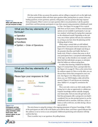 OK, that works. If they can answer the question, and are willing to respond, we’re on the right track.
I seed my presentation slides with these open question slides, putting them in context. Some are
leading questions, review questions, opinions, wild guesses, and any question that begs response
from participants. When I come to an open question slide in my presentation, I ask the question
posed there, and then prompt participants to type their answers using annotation (whiteboard) tools
or Chat. (See Figure 6-8 on page 83 for a typical
slide from an Excel course.) If those communication
options are not available to participants, I can cap-
ture students’ verbal input by typing their responses
on the whiteboard myself. Depending on the soft-
ware, one of these options will suit your needs bet-
ter, as long as you have done the planning and the
thinking ahead of time.
When using a canned slide set with bulleted
points there’s not much room for interaction. (See
Figure 6-9.) Participants will simply read along as
the presenter describes each bullet. But here’s a
handy trick. If there’s a chance that some or all of
your participants have a conceptual understanding
of the topic (as they should, in our example), you’ll
likely find that individuals can guess or anticipate
what the bullets are without seeing them.
So rather than showing a bulleted list slide like
Figure 6-9, instead show them a prompt slide first,
like Figure 6-8 on page 83. Then, as the entries from
the audience appear in Chat or on the slide, you can
discuss those entries that correspond to your con-
tent. (See Figure 6-10.) When their entries slow
down, you can THEN display a slide with all the
answers (Figure 6-9) and discuss any remaining
ideas. Sidebar 6-5, on page 85, summarizes the
process.
This is not only a test to see who’s awake and lis-
tening, but it is also an opportunity to validate par-
ticipants’ knowledge without radically changing
your lesson plan. And you may also get lucky and
find that participants offer a perspective you hadn’t
considered. You can also prompt learners to use the
whiteboard tools to annotate, with lines, circles, or
boxes as well as with text, any slide during a discus-
sion or Q  A.
The extra bonus to using this strategy is the ongoing assessment of learners’ knowledge. If 100%
of the participants are able to fill in the blanks you’ve left for them, you’ll have a good indicator that
this audience is not as novice as you anticipated. Additional questioning and evaluation will help
confirm that fact.
There is another way to use questions: the polling feature.
The eLearning Guild’s Handbook on Synchronous e-Learning 84
SHOWTIME! | CHAPTER 6
Figure 6-9
Slides with bullets like this
one put everyone to sleep.
Figure 6-10
Participants can type
responses to a question
using annotation (white-
board tools). Their
answers appear on your
prompt slide.
— Order of Operations
 