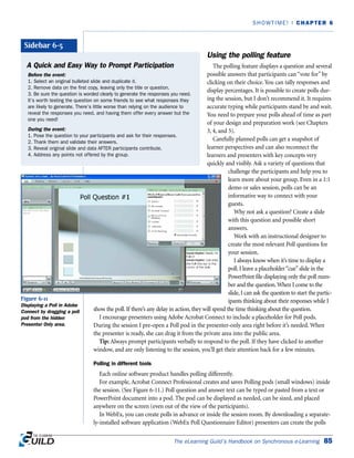 Using the polling feature
The polling feature displays a question and several
possible answers that participants can “vote for” by
clicking on their choice. You can tally responses and
display percentages. It is possible to create polls dur-
ing the session, but I don’t recommend it. It requires
accurate typing while participants stand by and wait.
You need to prepare your polls ahead of time as part
of your design and preparation work (see Chapters
3, 4, and 5).
Carefully planned polls can get a snapshot of
learner perspectives and can also reconnect the
learners and presenters with key concepts very
quickly and visibly. Ask a variety of questions that
challenge the participants and help you to
learn more about your group. Even in a 1:1
demo or sales session, polls can be an
informative way to connect with your
guests.
Why not ask a question? Create a slide
with this question and possible short
answers.
Work with an instructional designer to
create the most relevant Poll questions for
your session.
I always know when it’s time to display a
poll. I leave a placeholder“cue”slide in the
PowerPoint file displaying only the poll num-
ber and the question.When I come to the
slide, I can ask the question to start the partic-
ipants thinking about their responses while I
show the poll. If there’s any delay in action, they will spend the time thinking about the question.
I encourage presenters using Adobe Acrobat Connect to include a placeholder for Poll pods.
During the session I pre-open a Poll pod in the presenter-only area right before it’s needed. When
the presenter is ready, she can drag it from the private area into the public area.
Tip: Always prompt participants verbally to respond to the poll. If they have clicked to another
window, and are only listening to the session, you’ll get their attention back for a few minutes.
Polling in different tools
Each online software product handles polling differently.
For example, Acrobat Connect Professional creates and saves Polling pods (small windows) inside
the session. (See Figure 6-11.) Poll question and answer text can be typed or pasted from a text or
PowerPoint document into a pod. The pod can be displayed as needed, can be sized, and placed
anywhere on the screen (even out of the view of the participants).
In WebEx, you can create polls in advance or inside the session room. By downloading a separate-
ly-installed software application (WebEx Poll Questionnaire Editor) presenters can create the polls
The eLearning Guild’s Handbook on Synchronous e-Learning 85
SHOWTIME! | CHAPTER 6
A Quick and Easy Way to Prompt Participation
Before the event:
1. Select an original bulleted slide and duplicate it.
2. Remove data on the first copy, leaving only the title or question.
3. Be sure the question is worded clearly to generate the responses you need.
It’s worth testing the question on some friends to see what responses they
are likely to generate. There’s little worse than relying on the audience to
reveal the responses you need, and having them offer every answer but the
one you need!
During the event:
1. Pose the question to your participants and ask for their responses.
2. Thank them and validate their answers.
3. Reveal original slide and data AFTER participants contribute.
4. Address any points not offered by the group.
Sidebar 6-5
Figure 6-11
Displaying a Poll in Adobe
Connect by dragging a poll
pod from the hidden
Presenter Only area.
 