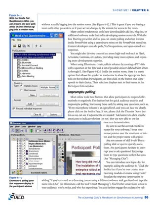 without actually logging into the session room. (See Figure 6-12.) This is great if you are sharing a
room with other presenters, or if your service charges by the minute for access to the room.
Many online synchronous tools have downloadable add-ins, plug-ins, or
additional software tools that aid in developing session materials. With the
Live Meeting presenter add-in, you can create polling and other features
inside PowerPoint using a proprietary menu on the PowerPoint menu bar.
Content developers can add polls, Yes/No questions, and open-ended text
responses.
You might also develop content in a more high-end tool such as Flash,
Articulate, Camtasia, or Lectora, providing many more options and requir-
ing more development expertise.
When using Elluminate, create polls in advance by creating a PPT slide
with a question in the Title and a list of possible answers labeled with letters
A through E. (See Figure 6-13.) Inside the session room, there is a menu
option that allows the speaker or moderator to show the appropriate but-
tons on the toolbar. Participants can then click on the button that corre-
sponds to their choice. Their selection displays next to their name in the
Participant Info window.
Impromptu polling
Most online tools have buttons that allow participants to respond affir-
matively or negatively. Use that tool set for quick audience analysis and
impromptu polling. Start using these early by asking easy questions, such as,
“If my microphone volume is at a good level, and you can hear me clearly,
please click on the Smiley Face. If not, please click the Thumbs Down but-
ton so we can see if adjustments are needed.”Ask learners to click specific
emoticons to indicate whether (or not) they are now able to see the
onscreen demonstration.
Be sure to use the correct emoticon
names for your software. Hover your
mouse pointer over the emoticon or but-
ton and the proper name will appear.
Are you unsure of skill levels? Post a
polling slide or quiz to quickly assess
them. Are participants hesitant to inter-
rupt you to ask questions? Encourage
them to type questions in the Chat area.
(See “Managing Chat”)
You can introduce new topics by, for
example, asking the audience to “Click the
Smiley face if you’ve ever created an e-
Learning module or course using Flash.”
Broaden the response opportunity by
adding “If you’ve created an e-Learning course using a different software tool, go ahead and type the
name into Chat” (in Elluminate, call the tool “Direct Messaging”). You’ll better understand who’s in
your audience, who’s awake, and who has experience. You can further engage the audience by vali-
The eLearning Guild’s Handbook on Synchronous e-Learning 86
SHOWTIME! | CHAPTER 6
Figure 6-12
With the WebEx Poll
Questionnaire Editor, you
can prepare and save polls
ahead of time without log-
ging into a session room.
Figure 6-13
Elluminate’s polling ques-
tion responses display in
the participant window.
 