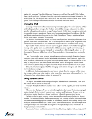 dating their responses.“I see MaryH has used Dreamweaver and SteveS has used HTML. And we
have several experienced Flash users. Great! I’m eager to hear your perspectives and ideas during the
session today. Feel free to type in your comments or raise your hand to request the use of the micro-
phone.”Voila! NOW you have interaction and an invitation to participate at will.
Managing Chat
Encourage participants to offer comments and questions throughout the session by typing in Chat
and reading each others’ messages. The Producer can read Chat messages as they come in and res-
pond to technical issues in a private message. You can listen to Debbie Kenny prompting participants
to respond to her open questions in Chat, at http://www.elearningguild.net/ebook/Kenny-401_clip.
swf. This is an entire session from an eLearning Guild Online Event. The open question exchange
begins in the first ten minutes of the recording.
The presenter should respond verbally to content-related questions, but might prefer to wait for a
pause in the material to stop and read Chat. It can be very difficult to read, speak, and perform tasks
simultaneously, and listeners can hear hesitation in the speaker’s voice when he or she is reading.
If you need to cue the presenter while she is speaking, paste text from your Crib file into a private
message so the speaker sees it as a different color. It’ll be much easier to pick out your message. In
Adobe Acrobat Connect, presenter Chat pods are separate from public Chat pods and are on a dif-
ferent part of the screen, hidden from others. The presenter knows that messages there are only for
him.
I type Chat reminders to the presenter stating how many minutes remain in the session. I suggest
that participants might want to click Full Screen view to increase the size of the shared application.
Polls and testing can require an extra pair of hands: one person to open the file and the other to ver-
bally ask the question or give instructions to participants. When I’m using VoIP and the learners
don’t have audio, I turn on my microphone to update the presenter about what I see on my screen.
If random conversations pepper the Chat messaging, send a private message to each of the “chat-
ters” to kindly stay on topic.
In addition to Chat messaging, question-and-answer features allow the presenter to filter incom-
ing messages and respond to the sender or to the group. Some learners can feel overwhelmed by a lot
of banter in Chat, and this feature reduces the amount of it.
Doing demonstrations
The steps to launch application sharing differ slightly between online software tools. There are a
few actions that are relevant in most cases.
First, open the application before you need to use it. Have it open, logged in, and ready in another
window.
When you start sharing, you’ll have an option for Application sharing and Desktop sharing. Appli-
cation sharing is the best option if you don’t know what you need. Just choose the name of the ap-
plication you want to share from a list and participants will quickly see your shared screen.
Use Desktop sharing when you want to share several different applications during your demon-
stration. This option will display absolutely anything you have running, including your e-mail inbox
and your minimized shopping.com windows. Be careful what you share. Also, desktop sharing tends
to require more bandwidth because it needs to send so much information. If you choose application
sharing instead, you will be limited to showing ONLY the application you select from the list of
things running on your computer.
The presenter’s screen resolution determines the size of the image displayed to the participants. If
The eLearning Guild’s Handbook on Synchronous e-Learning 87
SHOWTIME! | CHAPTER 6
 