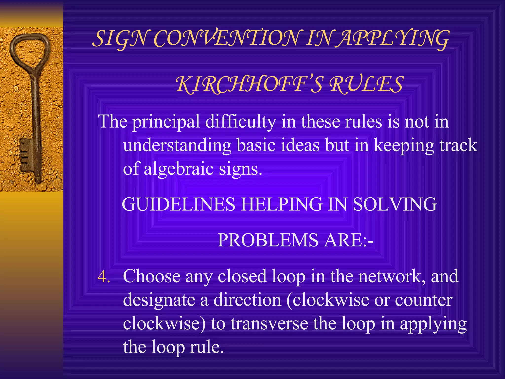 SIGN CONVENTION IN APPLYING KIRCHHOFF’S RULES The principal difficulty in these rules is not in understanding basic ideas but in keeping track of algebraic signs. GUIDELINES HELPING IN SOLVING PROBLEMS ARE:- Choose any closed loop in the network, and designate a direction (clockwise or counter clockwise) to transverse the loop in applying the loop rule. 