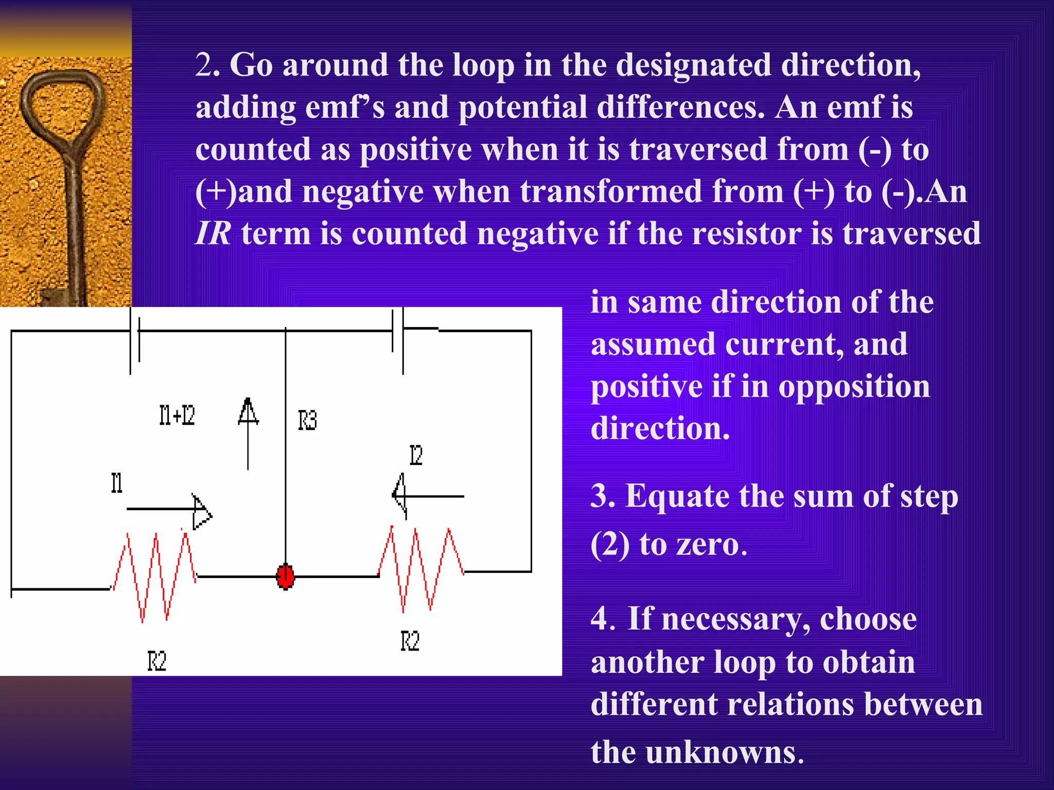 2 . Go around the loop in the designated direction, adding emf’s and potential differences. An emf is counted as positive when it is traversed from (-) to (+)and negative when transformed from (+) to (-).An  IR  term is counted negative if the resistor is traversed in same direction of the assumed current, and positive if in opposition direction. 3. Equate the sum of step (2) to zero .  4 .  If necessary, choose another loop to obtain different relations between the unknowns . 