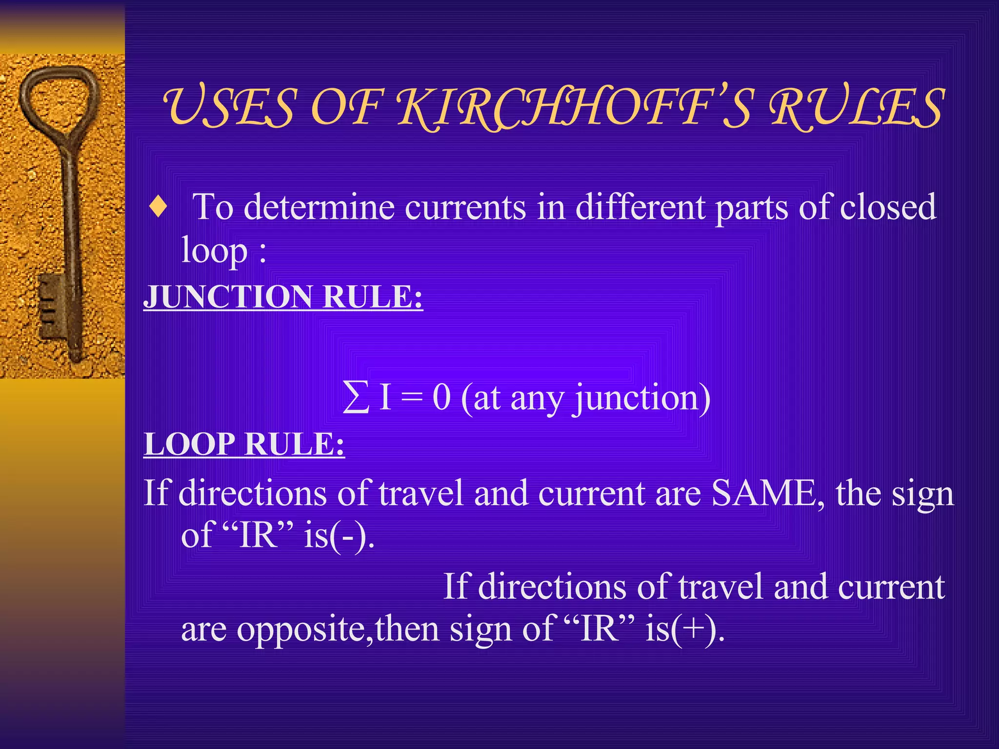USES OF KIRCHHOFF’S RULES To determine currents in different parts of closed loop : JUNCTION RULE:    I = 0 (at any junction) LOOP RULE: If directions of travel and current are SAME, the sign of “IR” is(-). If directions of travel and current are opposite,then sign of “IR” is(+).  