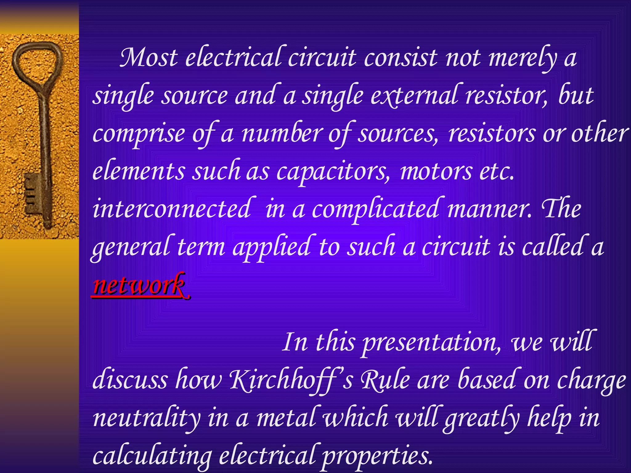 Most electrical circuit consist not merely a single source and a single external resistor, but comprise of a number of sources, resistors or other elements such as capacitors, motors etc. interconnected  in a complicated manner. The general term applied to such a circuit is called a  network In this presentation, we will  discuss how Kirchhoff’s Rule are based on charge neutrality in a metal which will greatly help in calculating electrical properties. 