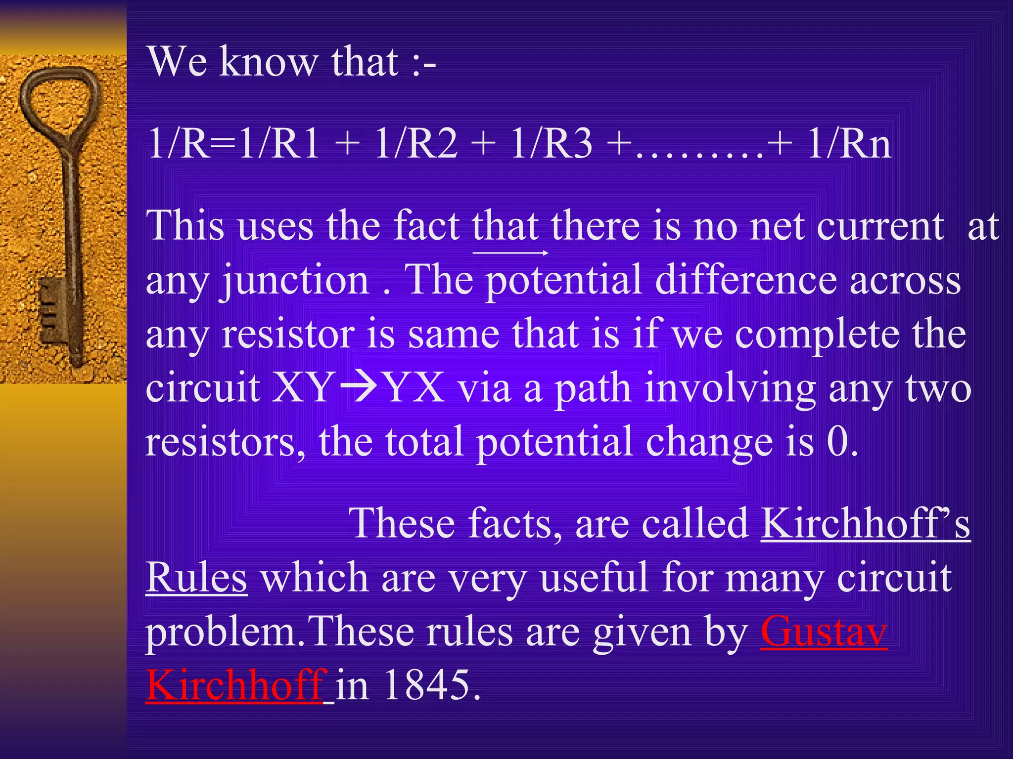 We know that :- 1/R=1/R1 + 1/R2 + 1/R3 +………+ 1/Rn This uses the fact that there is no net current  at any junction . The potential difference across any resistor is same that is if we complete the circuit XY  YX via a path involving any two resistors, the total potential change is 0.  These facts, are called  Kirchhoff’s Rules  which are very useful for many circuit problem.These rules are given by  Gustav   Kirchhoff   in 1845. 